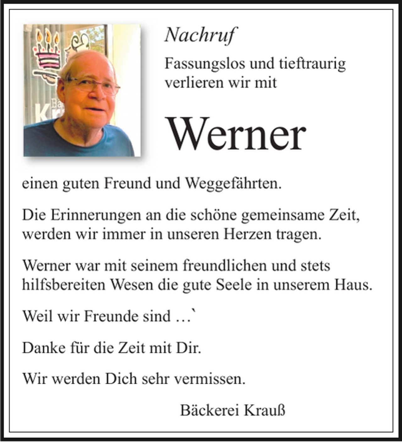 <p>Nachruf<br />Fassungslos und tieftraurig<br />verlieren wir mit</p><p>Werner<br />einen guten Freund und Weggefährten.<br />Die Erinnerungen an die schöne gemeinsame Zeit,<br />werden wir immer in unseren Herzen tragen.<br />Werner war mit seinem freundlichen und stets<br />hilfsbereiten Wesen die gute Seele in unserem Haus.<br />Weil wir Freunde sind …`<br />Danke für die Zeit mit Dir.<br />Wir werden Dich sehr vermissen.<br />Bäckerei Krauß</p>