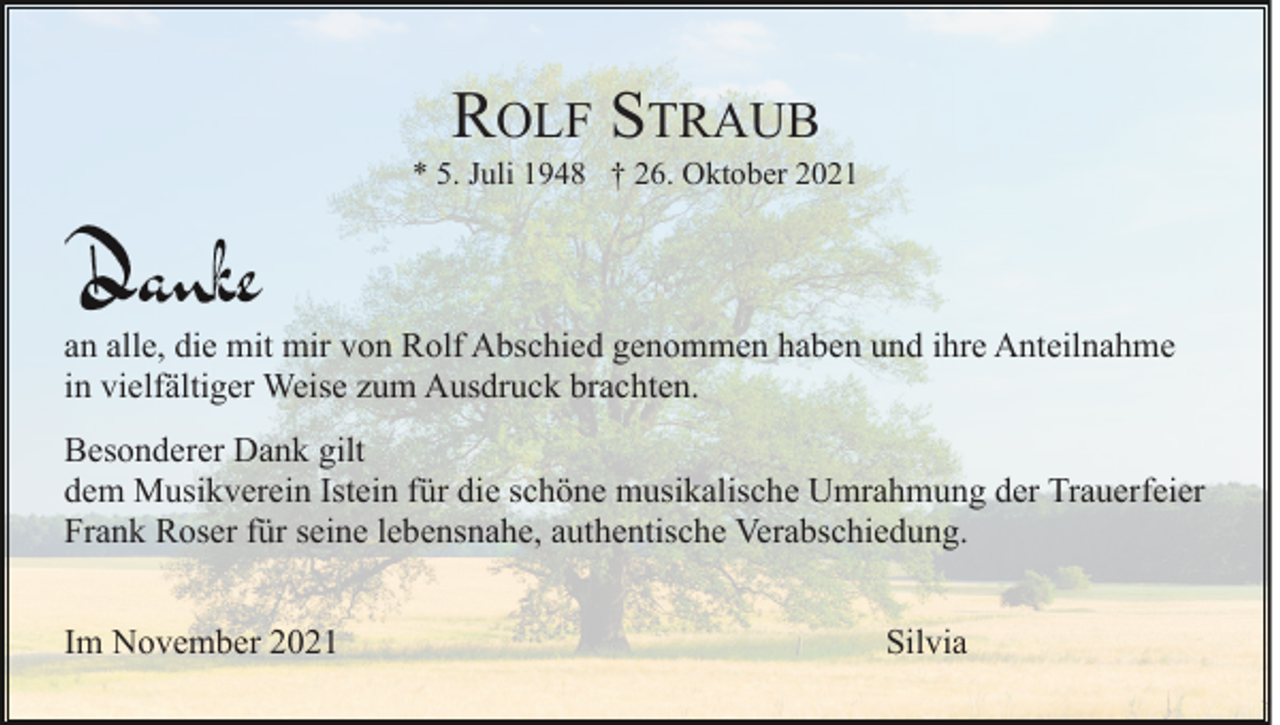 <p>ROLF STRAUB<br />* 5. Juli 1948 † 26. Oktober 2021</p><p>an alle, die mit mir von Rolf Abschied genommen haben und ihre Anteilnahme<br />in vielfältiger Weise zum Ausdruck brachten.<br />Besonderer Dank gilt<br />dem Musikverein Istein für die schöne musikalische Umrahmung der Trauerfeier<br />Frank Roser für seine lebensnahe, authentische Verabschiedung.<br />Im November 2021</p><p>Silvia</p>