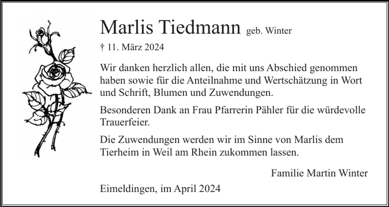 <p>Marlis Tiedmann geb. Winter<br />† 11. März 2024</p><p>Wir danken herzlich allen, die mit uns Abschied genommen<br />haben sowie für die Anteilnahme und Wertschätzung in Wort<br />und Schrift, Blumen und Zuwendungen.<br />Besonderen Dank an Frau Pfarrerin Pähler für die würdevolle<br />Trauerfeier.<br />Die Zuwendungen werden wir im Sinne von Marlis dem<br />Tierheim in Weil am Rhein zukommen lassen.<br />Familie Martin Winter<br />Eimeldingen, im April 2024</p>