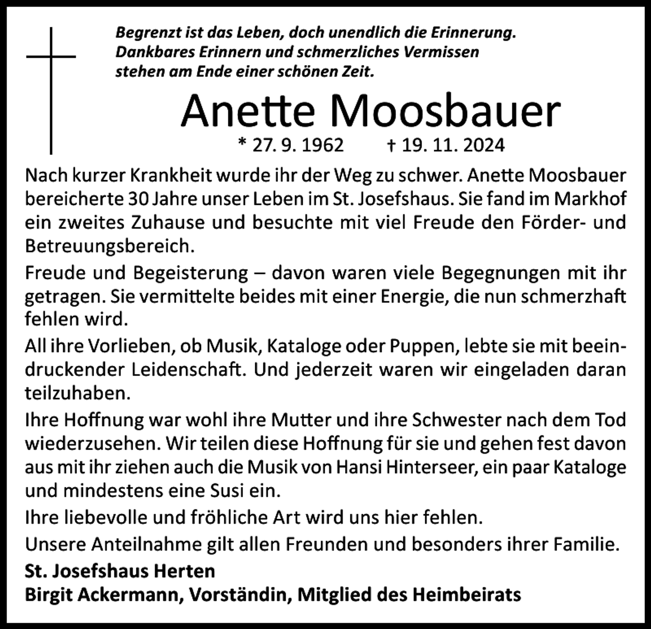 <p>Begrenzt ist das Leben, doch unendlich die Erinnerung.<br />Dankbares Erinnern und schmerzliches Vermissen<br />stehen am Ende einer schönen Zeit.</p><p>Anette<br />Moosbauer<br />* 27. 9. 1962 19. 11. 2024</p><p>†<br />Nach kurzer Krankheit wurde ihr der Weg zu schwer. Anette Moosbauer<br />bereicherte 30 Jahre unser Leben im St. Josefshaus. Sie fand im Markhof<br />ein zweites Zuhause und besuchte mit viel Freude den Förder- und<br />Betreuungsbereich.<br />Freude und Begeisterung – davon waren viele Begegnungen mit ihr<br />getragen. Sie vermittelte beides mit einer Energie, die nun schmerzhaft<br />fehlen wird.<br />All ihre Vorlieben, ob Musik, Kataloge oder Puppen, lebte sie mit beeindruckender Leidenschaft. Und jederzeit waren wir eingeladen daran<br />teilzuhaben.<br />Ihre Hoffnung war wohl ihre Mutter und ihre Schwester nach dem Tod<br />wiederzusehen. Wir teilen diese Hoffnung für sie und gehen fest davon<br />aus mit ihr ziehen auch die Musik von Hansi Hinterseer, ein paar Kataloge<br />und mindestens eine Susi ein.<br />Ihre liebevolle und fröhliche Art wird uns hier fehlen.<br />Unsere Anteilnahme gilt allen Freunden und besonders ihrer Familie.<br />St. Josefshaus Herten<br />Birgit Ackermann, Vorständin, Mitglied des Heimbeirats</p>