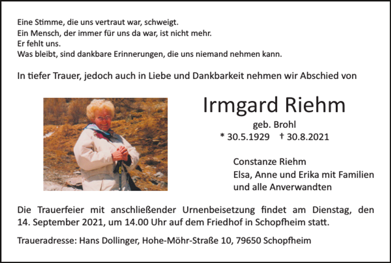 <p>Eine Stimme, die uns vertraut war, schweigt.<br />Ein Mensch, der immer für uns da war, ist nicht mehr.<br />Er fehlt uns.<br />Was bleibt, sind dankbare Erinnerungen, die uns niemand nehmen kann.</p><p>In tiefer Trauer, jedoch auch in Liebe und Dankbarkeit nehmen wir Abschied von</p><p>Irmgard Riehm<br />geb. Brohl<br />* 30.5.1929 † 30.8.2021<br />Constanze Riehm<br />Elsa, Anne und Erika mit Familien<br />und alle Anverwandten<br />Die Trauerfeier mit anschließender Urnenbeisetzung ﬁndet am Dienstag, den<br />14. September 2021, um 14.00 Uhr auf dem Friedhof in Schopfheim statt.<br />Traueradresse: Hans Dollinger, Hohe­Möhr­Straße 10, 79650 Schopfheim</p>