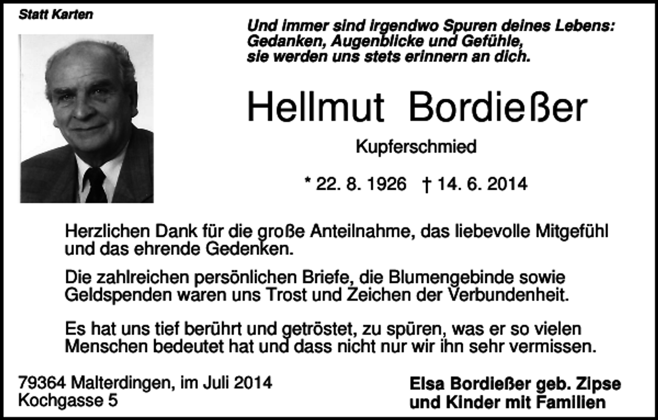 <p>Statt Karten</p><p>Und immer sind irgendwo Spuren deines Lebens:<br />Gedanken, Augenblicke und Gefühle,<br />sie werden uns stets erinnern an dich.</p><p>Hellmut Bordießer<br />Kupferschmied<br />* 22. 8. 1926 † 14. 6. 2014<br />Herzlichen Dank für die große Anteilnahme, das liebevolle Mitgefühl<br />und das ehrende Gedenken.<br />Die zahlreichen persönlichen Briefe, die Blumengebinde sowie<br />Geldspenden waren uns Trost und Zeichen der Verbundenheit.<br />Es hat uns tief berührt und getröstet, zu spüren, was er so vielen<br />Menschen bedeutet hat und dass nicht nur wir ihn sehr vermissen.<br />79364 Malterdingen, im Juli 2014<br />Kochgasse 5</p><p>Elsa Bordießer geb. Zipse<br />und Kinder mit Familien</p>