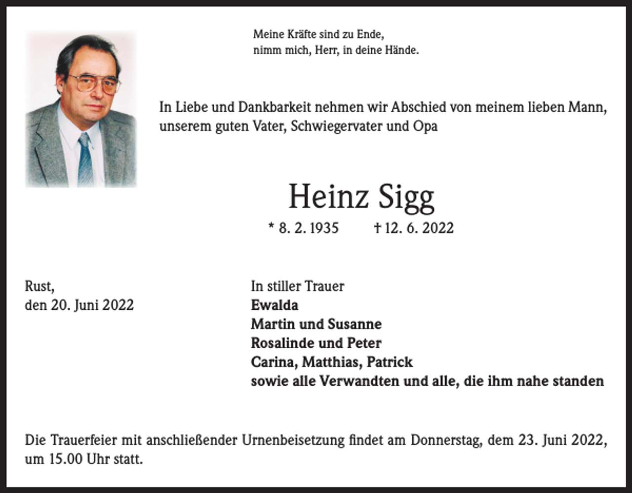 <p>Meine Kräfte sind zu Ende,<br />nimm mich, Herr, in deine Hände.</p><p>In Liebe und Dankbarkeit nehmen wir Abschied von meinem lieben Mann,<br />unserem guten Vater, Schwiegervater und Opa</p><p>Heinz Sigg<br />* 8. 2. 1935</p><p>† 12. 6. 2022</p><p>Rust,<br />In stiller Trauer<br />den 20. Juni 2022 Ewalda<br />Martin und Susanne<br />Rosalinde und Peter<br />Carina, Matthias, Patrick<br />sowie alle Verwandten und alle, die ihm nahe standen</p><p>Die Trauerfeier mit anschließender Urnenbeisetzung findet am Donnerstag, dem 23. Juni 2022,<br />um 15.00 Uhr statt.</p>