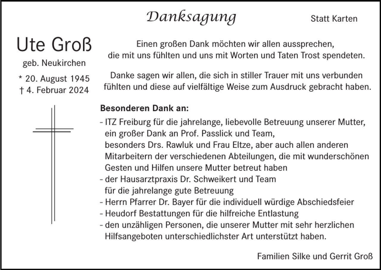 <p>Danksagung</p><p>Statt Karten</p><p>Ute Groß</p><p>Einen großen Dank möchten wir allen aussprechen,<br />die mit uns fühlten und uns mit Worten und Taten Trost spendeten.</p><p>* 20. August 1945<br />† 4. Februar 2024</p><p>Danke sagen wir allen, die sich in stiller Trauer mit uns verbunden<br />fühlten und diese auf vielfältige Weise zum Ausdruck gebracht haben.</p><p>geb. Neukirchen</p><p>Besonderen Dank an:<br />- ITZ Freiburg für die jahrelange, liebevolle Betreuung unserer Mutter,<br />ein großer Dank an Prof. Passlick und Team,<br />besonders Drs. Rawluk und Frau Eltze, aber auch allen anderen<br />Mitarbeitern der verschiedenen Abteilungen, die mit wunderschönen<br />Gesten und Hilfen unsere Mutter betreut haben<br />- der Hausarztpraxis Dr. Schweikert und Team<br />für die jahrelange gute Betreuung<br />- Herrn Pfarrer Dr. Bayer für die individuell würdige Abschiedsfeier<br />- Heudorf Bestattungen für die hilfreiche Entlastung<br />- den unzähligen Personen, die unserer Mutter mit sehr herzlichen<br />Hilfsangeboten unterschiedlichster Art unterstützt haben.<br />Familien Silke und Gerrit Groß</p>