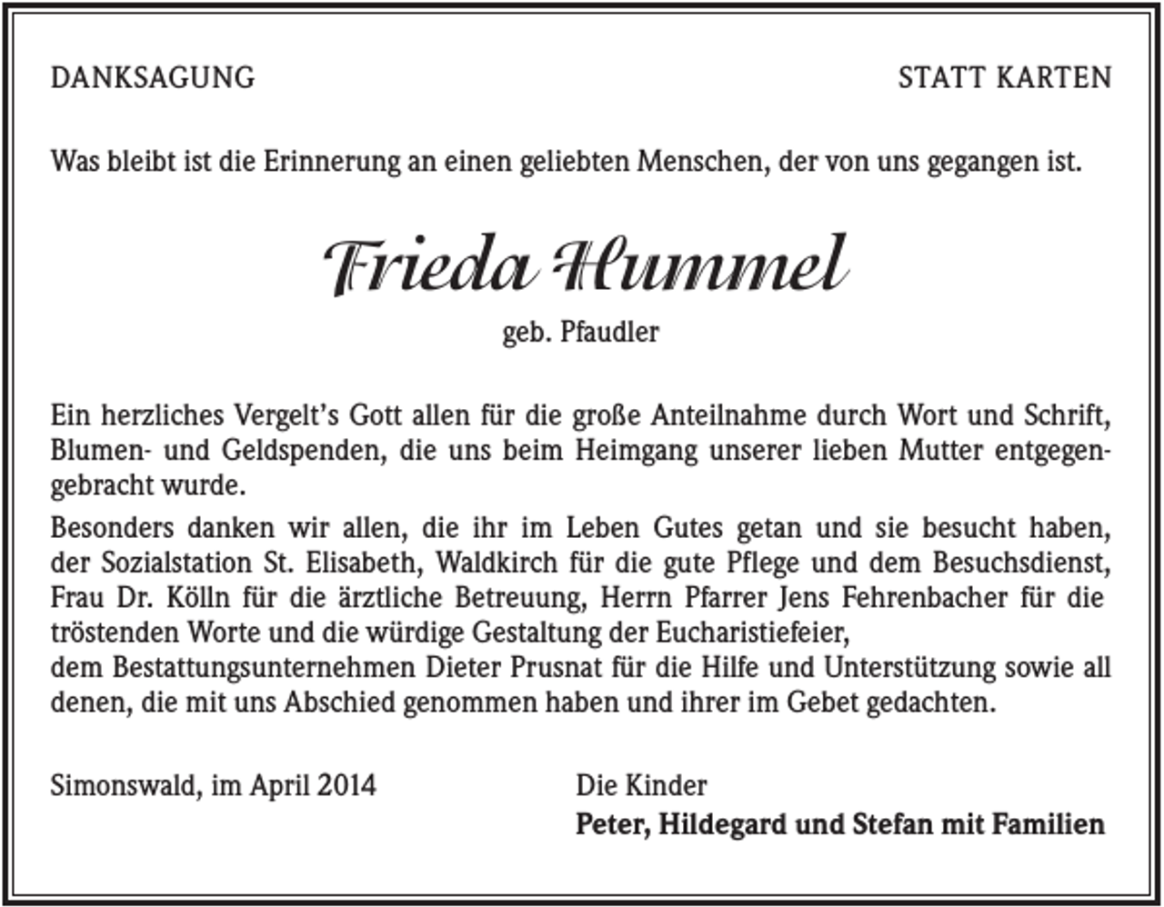 <p>DANKSAGUNG</p><p>STATT KARTEN</p><p>Was bleibt ist die Erinnerung an einen geliebten Menschen, der von uns gegangen ist.</p><p>Frieda Hummel<br />geb. Pfaudler<br />Ein herzliches Vergelt’s Gott allen für die große Anteilnahme durch Wort und Schrift,<br />Blumen- und Geldspenden, die uns beim Heimgang unserer lieben Mutter entgegengebracht wurde.<br />Besonders danken wir allen, die ihr im Leben Gutes getan und sie besucht haben,<br />der Sozialstation St. Elisabeth, Waldkirch für die gute Pflege und dem Besuchsdienst,<br />Frau Dr. Kölln für die ärztliche Betreuung, Herrn Pfarrer Jens Fehrenbacher für die<br />tröstenden Worte und die würdige Gestaltung der Eucharistiefeier,<br />dem Bestattungsunternehmen Dieter Prusnat für die Hilfe und Unterstützung sowie all<br />denen, die mit uns Abschied genommen haben und ihrer im Gebet gedachten.<br />Simonswald, im April 2014</p><p>Die Kinder<br />Peter, Hildegard und Stefan mit Familien</p>