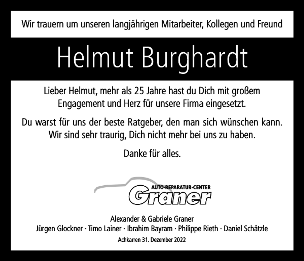 <p>Wir trauern um unseren langjährigen Mitarbeiter, Kollegen und Freund</p><p>Helmut Burghardt<br />Lieber Helmut, mehr als 25 Jahre hast du Dich mit großem<br />Engagement und Herz für unsere Firma eingesetzt.<br />Du warst für uns der beste Ratgeber, den man sich wünschen kann.<br />Wir sind sehr traurig, Dich nicht mehr bei uns zu haben.<br />Danke für alles.<br />AUTO-REPARATUR-CENTER</p><p>Alexander &amp; Gabriele Graner<br />Jürgen Glockner · Timo Lainer · Ibrahim Bayram · Philippe Rieth · Daniel Schätzle<br />Achkarren 31. Dezember 2022</p>