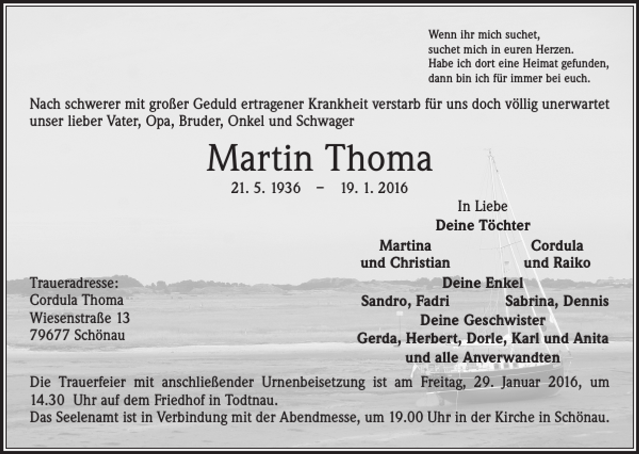 <p>Wenn ihr mich suchet,<br />suchet mich in euren Herzen.<br />Habe ich dort eine Heimat gefunden,<br />dann bin ich für immer bei euch.</p><p>Nach schwerer mit großer Geduld ertragener Krankheit verstarb für uns doch völlig unerwartet<br />unser lieber Vater, Opa, Bruder, Onkel und Schwager</p><p>Martin Thoma<br />21. 5. 1936 – 19. 1. 2016</p><p>Traueradresse:<br />Cordula Thoma<br />Wiesenstraße 13<br />79677 Schönau</p><p>In Liebe<br />Deine Töchter</p><p>Martina<br />Cordula<br />und Christian<br />und Raiko<br />Deine Enkel<br />Sandro, Fadri<br />Sabrina, Dennis<br />Deine Geschwister<br />Gerda, Herbert, Dorle, Karl und Anita<br />und alle Anverwandten</p><p>Die Trauerfeier mit anschließender Urnenbeisetzung ist am Freitag, 29. Januar 2016, um<br />14.30 Uhr auf dem Friedhof in Todtnau.<br />Das Seelenamt ist in Verbindung mit der Abendmesse, um 19.00 Uhr in der Kirche in Schönau.</p>