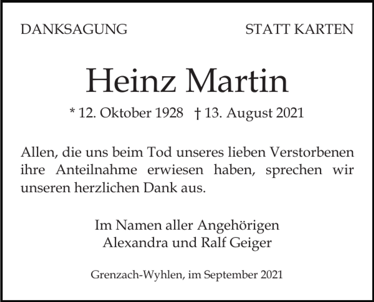 <p>DANKSAGUNG</p><p>STATT KARTEN</p><p>Heinz Martin<br />* 12. Oktober 1928 † 13. August 2021<br />Allen, die uns beim Tod unseres lieben Verstorbenen<br />ihre Anteilnahme erwiesen haben, sprechen wir<br />unseren herzlichen Dank aus.<br />Im Namen aller Angehörigen<br />Alexandra und Ralf Geiger<br />Grenzach-Wyhlen, im September 2021</p>