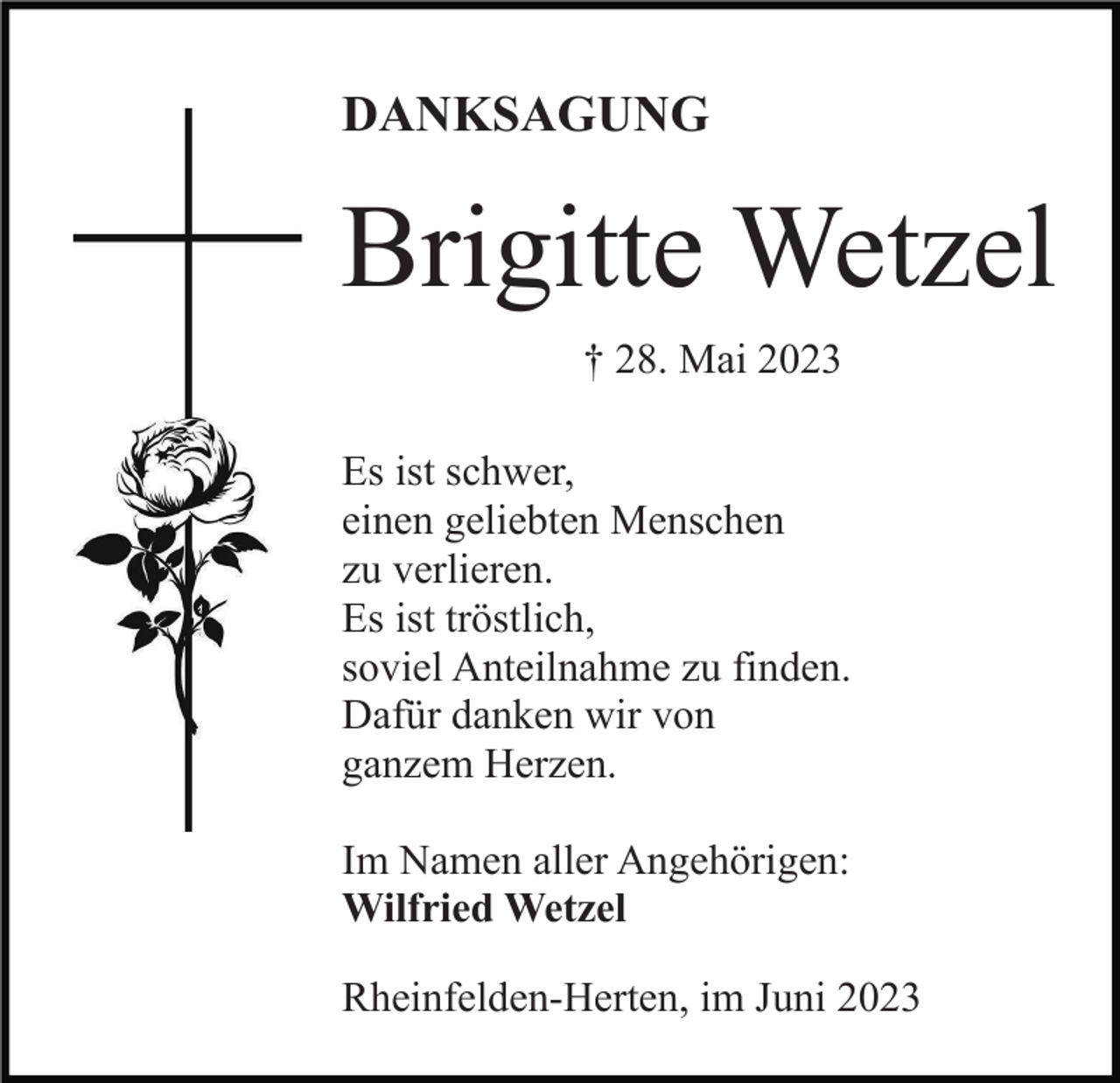 <p>DANKSAGUNG</p><p>Brigitte Wetzel<br />† 28. Mai 2023<br />Es ist schwer,<br />einen geliebten Menschen<br />zu verlieren.<br />Es ist tröstlich,<br />soviel Anteilnahme zu finden.<br />Dafür danken wir von<br />ganzem Herzen.<br />Im Namen aller Angehörigen:<br />Wilfried Wetzel<br />Rheinfelden-Herten, im Juni 2023</p>