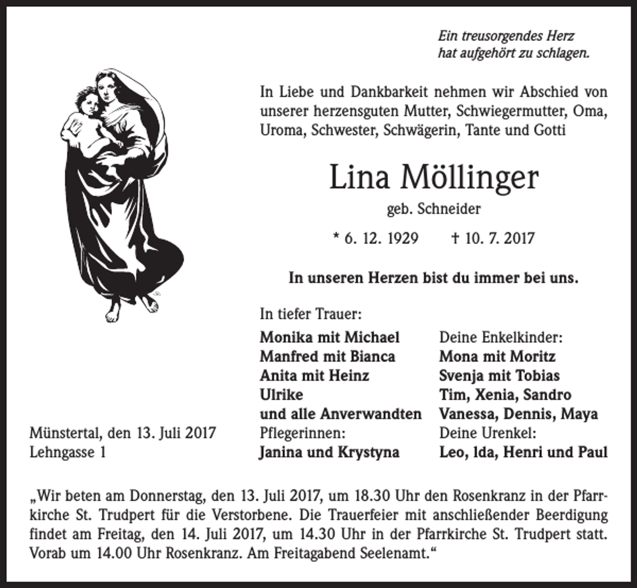 <p>Ein treusorgendes Herz<br />hat aufgehört zu schlagen.</p><p>In Liebe und Dankbarkeit nehmen wir Abschied von<br />unserer herzensguten Mutter, Schwiegermutter, Oma,<br />Uroma, ­Schwester, Schwägerin, Tante und Gotti</p><p>Lina Möllinger<br />geb. Schneider<br />* 6. 12. 1929 † 10. 7. 2017<br />In unseren Herzen bist du immer bei uns.</p><p>Münstertal, den 13. Juli 2017<br />Lehngasse 1</p><p>In tiefer Trauer:<br />Monika mit Michael<br />Manfred mit Bianca<br />Anita mit Heinz<br />Ulrike<br />und alle Anverwandten<br />Pflegerinnen:<br />Janina und Krystyna</p><p>Deine Enkelkinder:<br />Mona mit Moritz<br />Svenja mit Tobias<br />Tim, Xenia, Sandro<br />Vanessa, Dennis, Maya<br />Deine Urenkel:<br />Leo, lda, Henri und Paul</p><p>„Wir beten am Donnerstag, den 13. Juli 2017, um 18.30 Uhr den Rosenkranz in der Pfarrkirche St. Trudpert für die Verstorbene. Die Trauerfeier mit anschließender Beerdigung<br />findet am Freitag, den 14. Juli 2017, um 14.30 Uhr in der Pfarrkirche St. Trudpert statt.<br />Vorab um 14.00 Uhr Rosenkranz. Am Freitagabend Seelenamt.“</p>