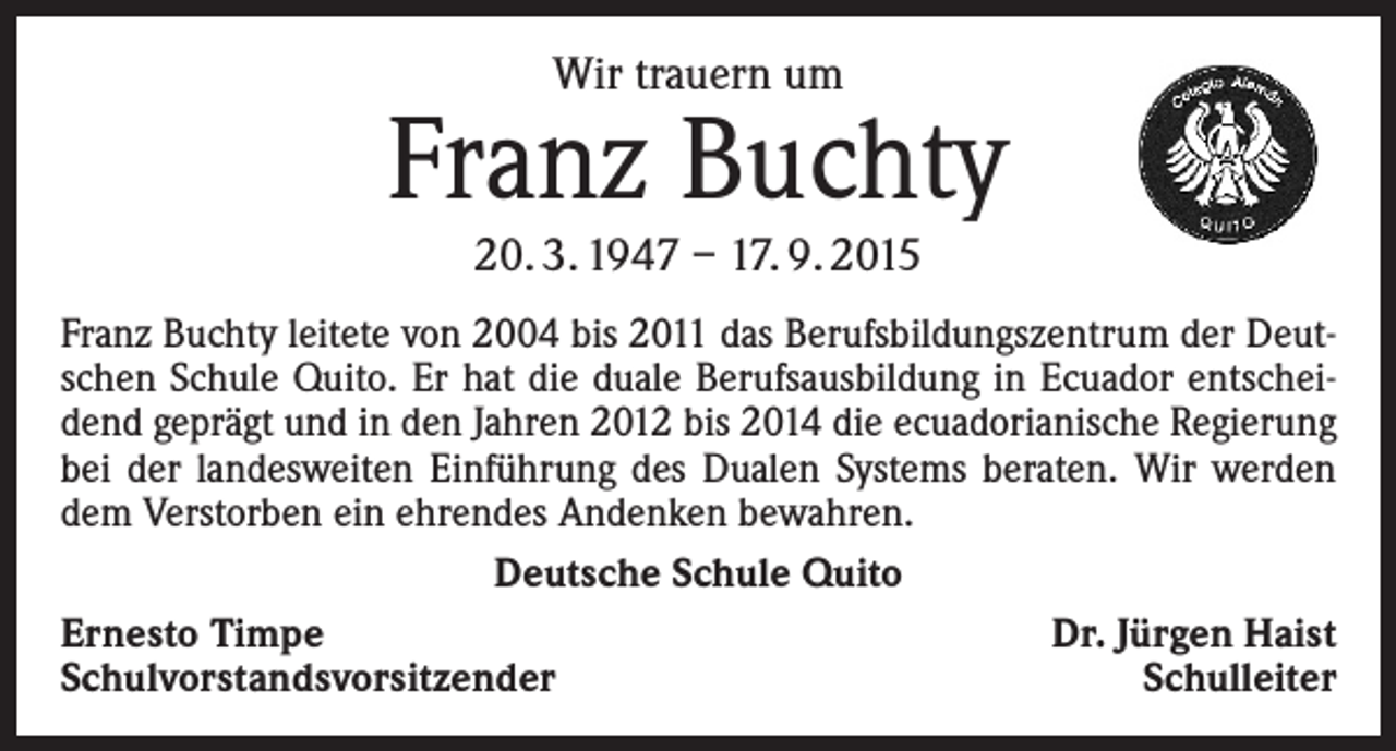 <p>Wir trauern um</p><p>Franz Buchty<br />20. 3. 1947 – 17. 9. 2015</p><p>Franz Buchty leitete von 2004 bis 2011 das Berufsbildungszentrum der Deutschen Schule Quito. Er hat die duale Berufsausbildung in Ecuador entscheidend geprägt und in den Jahren 2012 bis 2014 die ecuadorianische Regierung<br />bei der landesweiten Einführung des Dualen Systems beraten. Wir werden<br />dem Verstorben ein ehrendes Andenken bewahren.<br />Deutsche Schule Quito<br />Ernesto Timpe<br />Dr. Jürgen Haist<br />Schulvorstandsvorsitzender<br />Schulleiter</p>