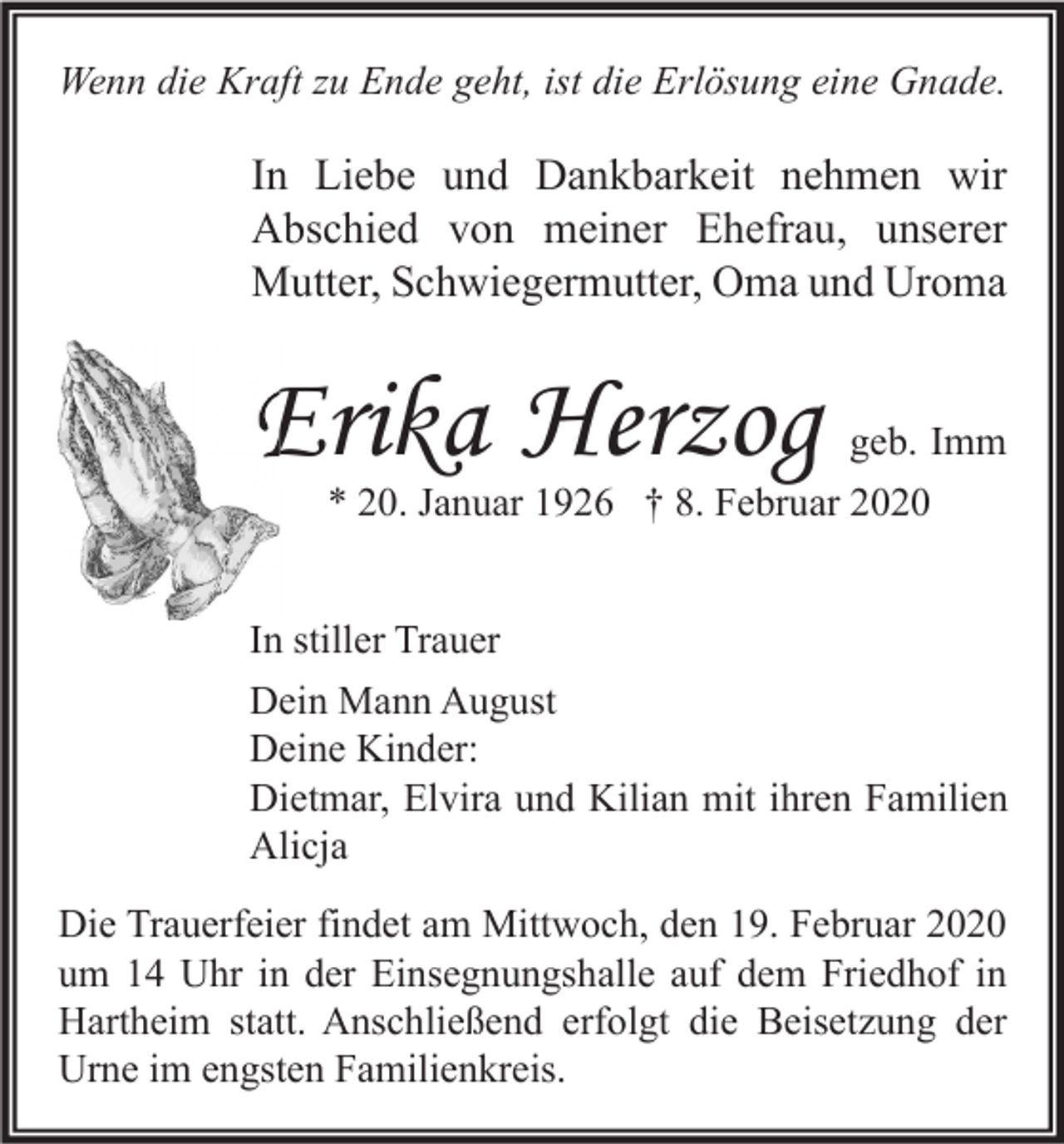 <p>Wenn die Kraft zu Ende geht, ist die Erlösung eine Gnade.</p><p>In Liebe und Dankbarkeit nehmen wir<br />Abschied von meiner Ehefrau, unserer<br />Mutter, Schwiegermutter, Oma und Uroma</p><p>Erika Herzog</p><p>geb. Imm</p><p>* 20. Januar 1926 † 8. Februar 2020</p><p>In stiller Trauer<br />Dein Mann August<br />Deine Kinder:<br />Dietmar, Elvira und Kilian mit ihren Familien<br />Alicja<br />Die Trauerfeier findet am Mittwoch, den 19. Februar 2020<br />um 14 Uhr in der Einsegnungshalle auf dem Friedhof in<br />Hartheim statt. Anschließend erfolgt die Beisetzung der<br />Urne im engsten Familienkreis.</p>