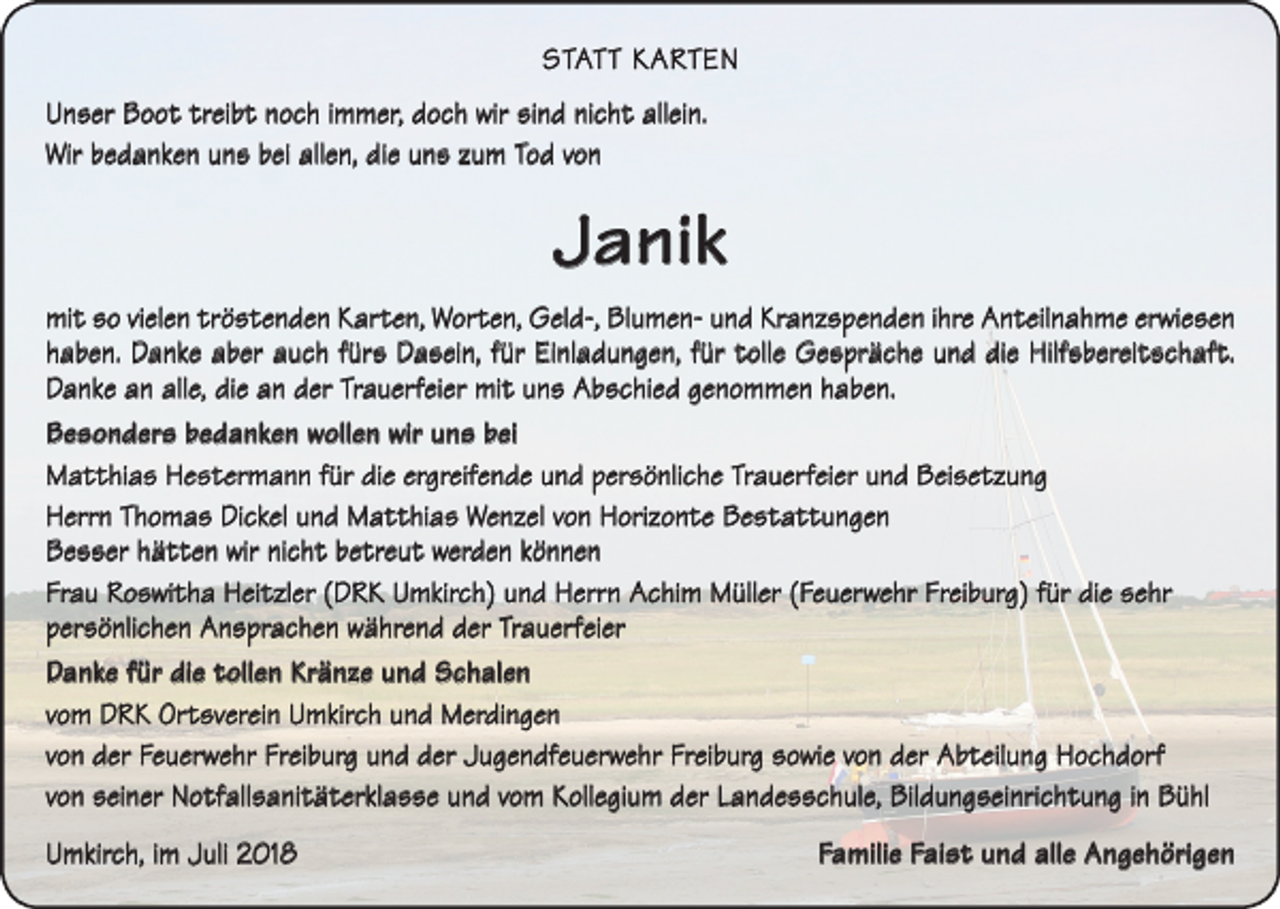 <p>STATT KARTEN<br />Unser Boot treibt noch immer, doch wir sind nicht allein.<br />Wir bedanken uns bei allen, die uns zum Tod von</p><p>Janik<br />mit so vielen tröstenden Karten, Worten, Geld-, Blumen- und Kranzspenden ihre Anteilnahme erwiesen<br />haben. Danke aber auch fürs Dasein, für Einladungen, für tolle Gespräche und die Hilfsbereitschaft.<br />Danke an alle, die an der Trauerfeier mit uns Abschied genommen haben.<br />Besonders bedanken wollen wir uns bei<br />Matthias Hestermann für die ergreifende und persönliche Trauerfeier und Beisetzung<br />Herrn Thomas Dickel und Matthias Wenzel von Horizonte Bestattungen<br />Besser hätten wir nicht betreut werden können<br />Frau Roswitha Heitzler (DRK Umkirch) und Herrn Achim Müller (Feuerwehr Freiburg) für die sehr<br />­persönlichen Ansprachen während der Trauerfeier<br />Danke für die tollen Kränze und Schalen<br />vom DRK Ortsverein Umkirch und Merdingen<br />von der Feuerwehr Freiburg und der Jugendfeuerwehr Freiburg sowie von der Abteilung Hochdorf<br />von seiner Notfallsanitäterklasse und vom Kollegium der Landesschule, Bildungseinrichtung in Bühl<br />Umkirch, im Juli 2018</p><p>Familie Faist und alle Angehörigen</p>