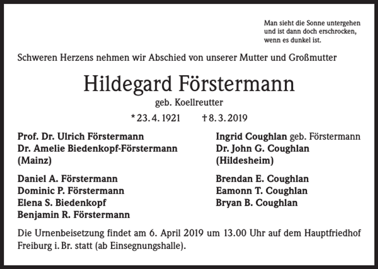 <p>Man sieht die Sonne untergehen<br />und ist dann doch erschrocken,<br />wenn es dunkel ist.</p><p>Schweren Herzens nehmen wir Abschied von unserer Mutter und Großmutter</p><p>Hildegard Förstermann<br />geb. Koellreutter</p><p>* 23. 4. 1921 † 8. 3. 2019<br />Prof. Dr. Ulrich Förstermann<br />Dr. Amelie Biedenkopf-Förstermann<br />(Mainz)</p><p>Ingrid Coughlan geb. Förstermann<br />Dr. John G. Coughlan<br />(Hildesheim)</p><p>Daniel A. Förstermann<br />Dominic P. Förstermann<br />Elena S. Biedenkopf<br />Benjamin R. Förstermann</p><p>Brendan E. Coughlan<br />Eamonn T. Coughlan<br />Bryan B. Coughlan</p><p>Die Urnenbeisetzung findet am 6. April 2019 um 13.00 Uhr auf dem Hauptfriedhof<br />Freiburg i. Br. statt (ab Einsegnungshalle).</p>