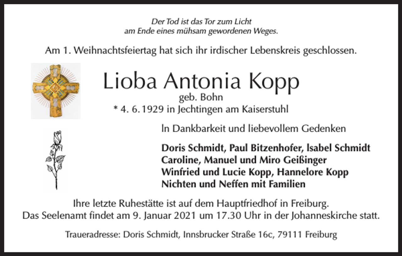 <p>Der Tod ist das Tor zum Licht<br />am Ende eines mühsam gewordenen Weges.</p><p>Am 1. Weihnachtsfeiertag hat sich ihr irdischer Lebenskreis geschlossen.</p><p>Lioba Antonia Kopp<br />geb. Bohn<br />* 4. 6. 1929 in Jechtingen am Kaiserstuhl</p><p>ln Dankbarkeit und liebevollem Gedenken<br />Doris Schmidt, Paul Bitzenhofer, lsabel Schmidt<br />Caroline, Manuel und Miro Geißinger<br />Winfried und Lucie Kopp, Hannelore Kopp<br />Nichten und Neffen mit Familien<br />Ihre letzte Ruhestätte ist auf dem Hauptfriedhof in Freiburg.<br />Das Seelenamt findet am 9. Januar 2021 um 17.30 Uhr in der Johanneskirche statt.<br />Traueradresse: Doris Schmidt, Innsbrucker Straße 16c, 79111 Freiburg</p>