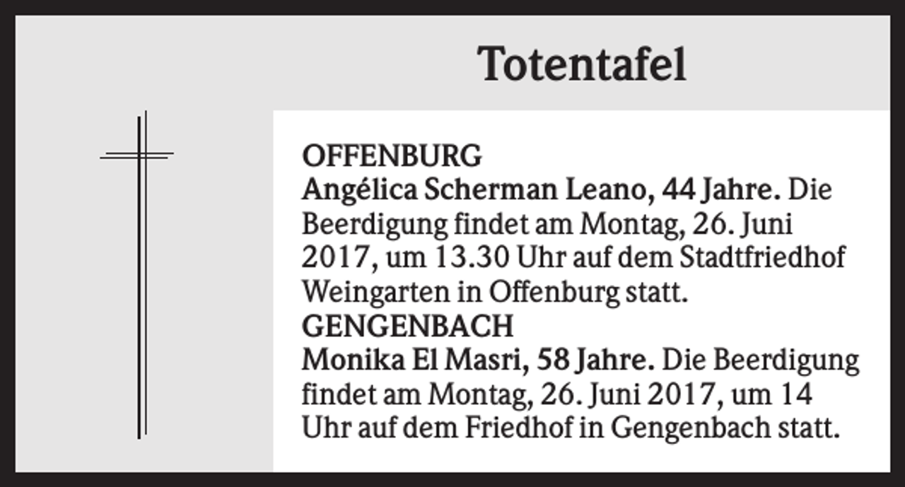 <p>Totentafel<br />OFFENBURG<br />Angélica Scherman Leano, 44 Jahre. Die<br />Beerdigung findet am Montag, 26. Juni<br />2017, um 13.30 Uhr auf dem Stadtfriedhof<br />Weingarten in Offenburg statt.<br />GENGENBACH<br />Monika El Masri, 58 Jahre. Die Beerdigung<br />findet am Montag, 26. Juni 2017, um 14<br />Uhr auf dem Friedhof in Gengenbach statt.</p>
