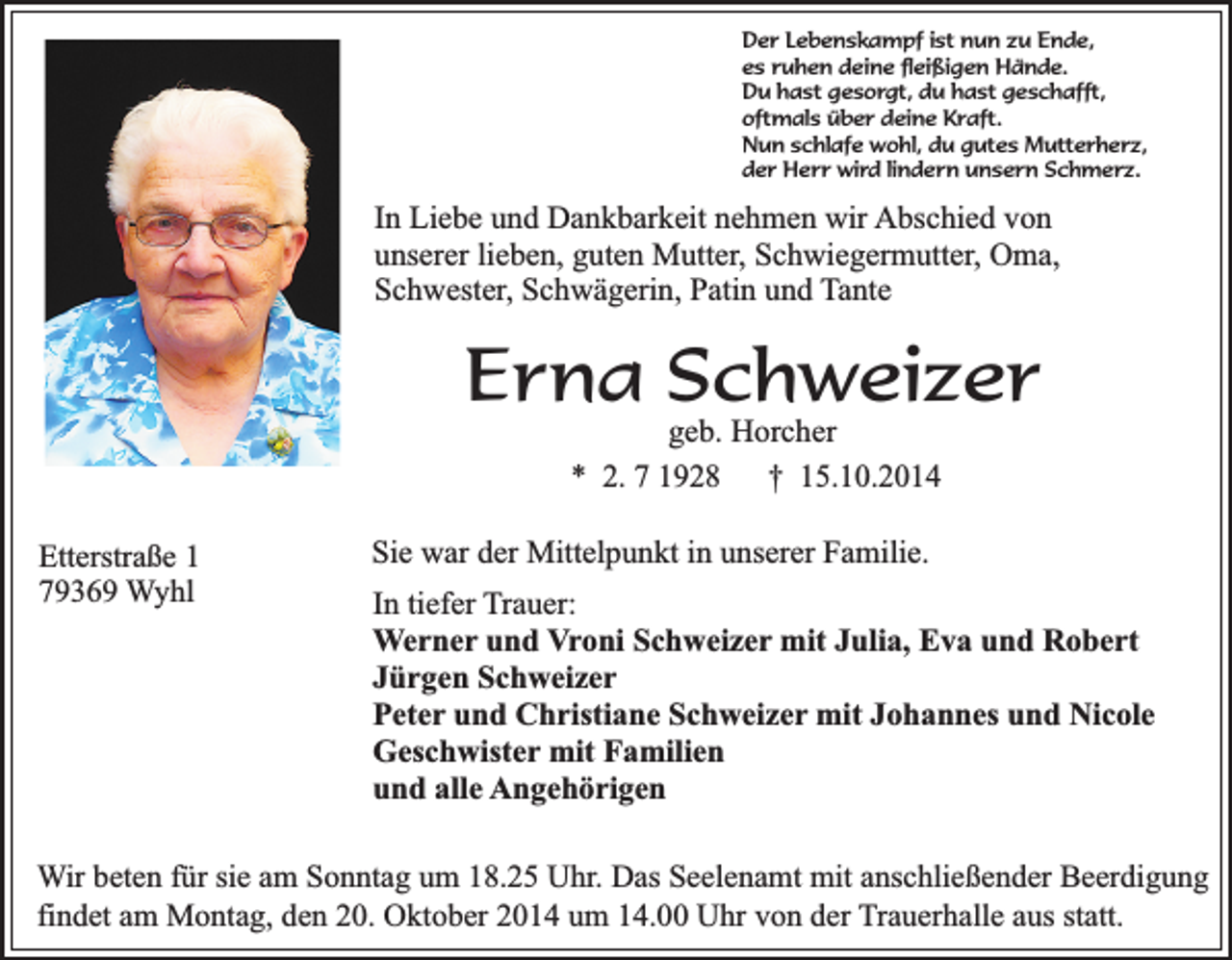 <p>Der Lebenskampf ist nun zu Ende,<br />es ruhen deine fleißigen Hände.<br />Du hast gesorgt, du hast geschafft,<br />oftmals über deine Kraft.<br />Nun schlafe wohl, du gutes Mutterherz,<br />der Herr wird lindern unsern Schmerz.</p><p>In Liebe und Dankbarkeit nehmen wir Abschied von<br />unserer lieben, guten Mutter, Schwiegermutter, Oma,<br />Schwester, Schwägerin, Patin und Tante</p><p>Erna Schweizer<br />geb. Horcher<br />* 2. 7 1928 † 15.10.2014</p><p>Etterstraße 1<br />79369 Wyhl</p><p>Sie war der Mittelpunkt in unserer Familie.<br />In tiefer Trauer:<br />Werner und Vroni Schweizer mit Julia, Eva und Robert<br />Jürgen Schweizer<br />Peter und Christiane Schweizer mit Johannes und Nicole<br />Geschwister mit Familien<br />und alle Angehörigen</p><p>Wir beten für sie am Sonntag um 18.25 Uhr. Das Seelenamt mit anschließender Beerdigung<br />findet am Montag, den 20. Oktober 2014 um 14.00 Uhr von der Trauerhalle aus statt.</p>