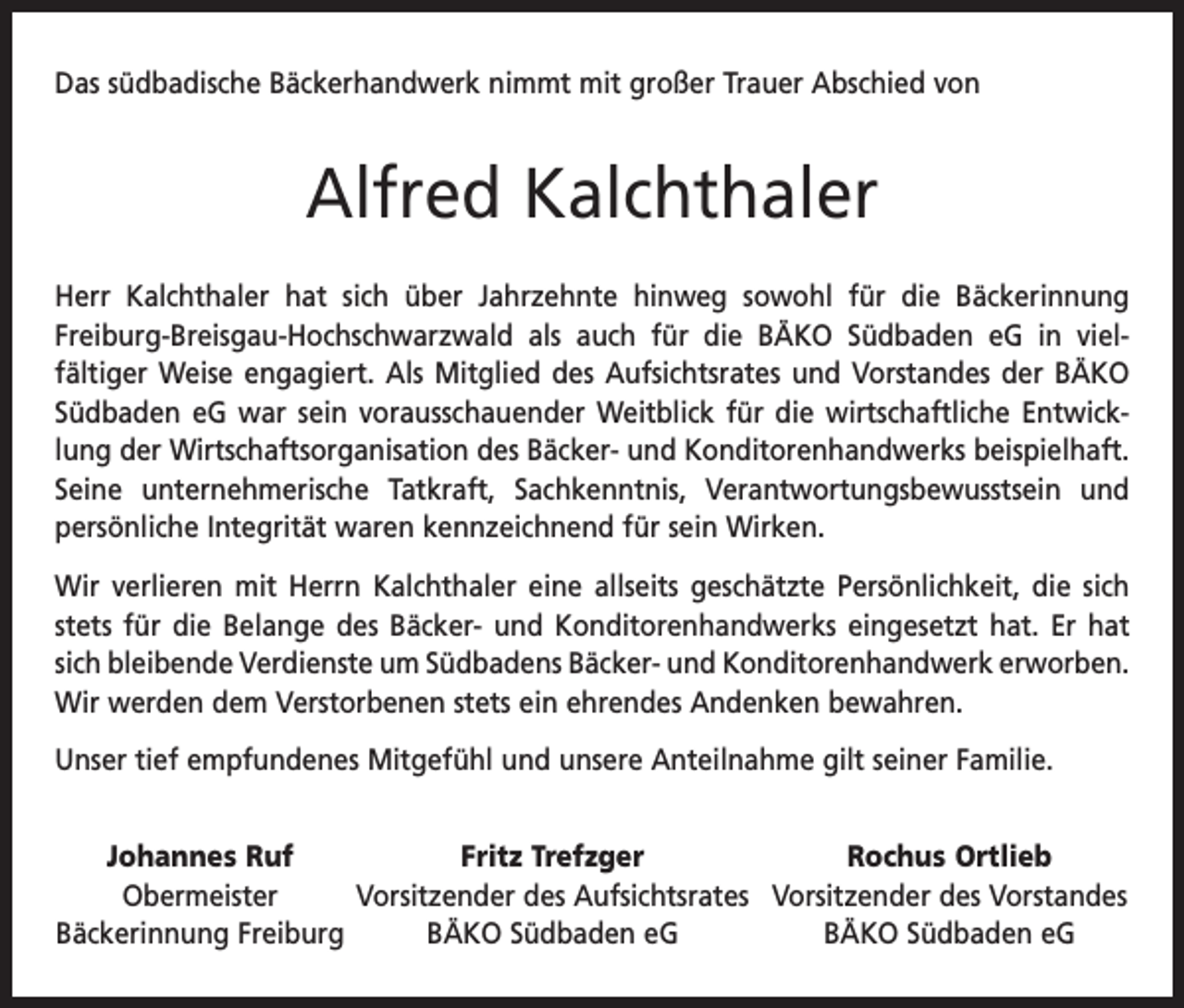 <p>Das südbadische Bäckerhandwerk nimmt mit großer Trauer Abschied von</p><p>Alfred Kalchthaler<br />Herr Kalchthaler hat sich über Jahrzehnte hinweg sowohl für die Bäckerinnung<br />Freiburg-Breisgau-Hochschwarzwald als auch für die BÄKO Südbaden eG in viel­<br />­<br />fältiger Weise engagiert. Als Mitglied des Aufsichtsrates und Vorstandes der BÄKO<br />Südbaden eG war sein vorausschauender Weitblick für die wirtschaftliche Entwicklung der Wirtschaftsorganisation des Bäcker- und Konditorenhandwerks beispielhaft.<br />Seine unternehmerische Tatkraft, Sachkenntnis, Verantwortungsbewusstsein und<br />­persönliche Integrität waren kennzeichnend für sein Wirken.<br />Wir verlieren mit Herrn Kalchthaler eine allseits geschätzte Persönlichkeit, die sich<br />stets für die Belange des Bäcker- und Konditorenhandwerks eingesetzt hat. Er hat<br />sich bleibende Verdienste um Südbadens Bäcker- und Konditorenhandwerk e<br />­ rworben.<br />Wir werden dem Verstorbenen stets ein ehrendes Andenken bewahren.<br />Unser tief empfundenes Mitgefühl und unsere Anteilnahme gilt seiner Familie.<br />Johannes Ruf<br />Fritz Trefzger<br />Rochus Ortlieb</p><p>Obermeister<br />Vorsitzender des Aufsichtsrates Vorsitzender des Vorstandes<br />Bäckerinnung Freiburg<br />BÄKO Südbaden eG<br />BÄKO Südbaden eG</p>