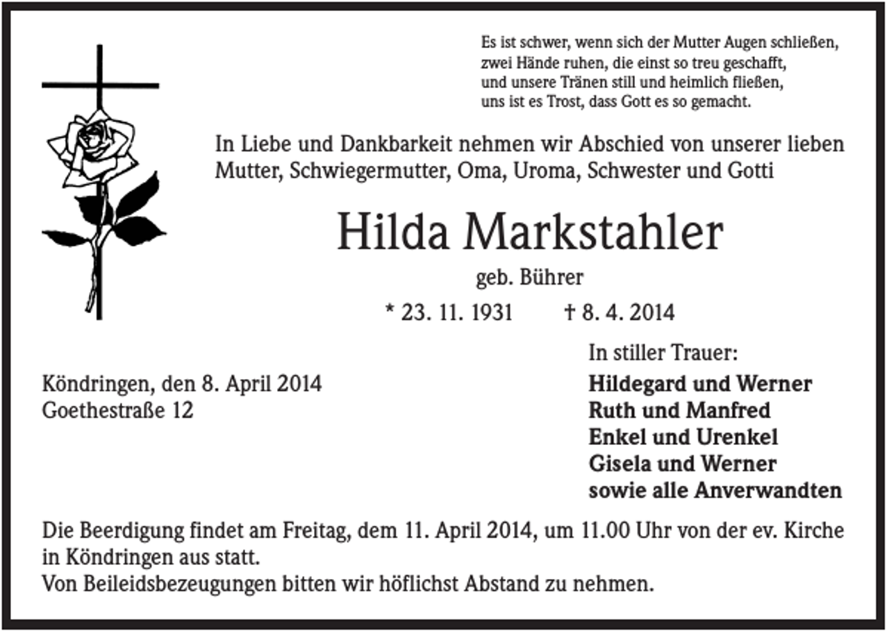 <p>Es ist schwer, wenn sich der Mutter Augen schließen,<br />zwei Hände ruhen, die einst so treu geschafft,<br />und unsere Tränen still und heimlich fließen,<br />uns ist es Trost, dass Gott es so gemacht.</p><p>In Liebe und Dankbarkeit nehmen wir Abschied von unserer lieben<br />Mutter, Schwiegermutter, Oma, Uroma, Schwester und Gotti</p><p>Hilda Markstahler<br />geb. Bührer<br />* 23. 11. 1931<br />† 8. 4. 2014<br />Köndringen, den 8. April 2014<br />Goethestraße 12</p><p>In stiller Trauer:<br />Hildegard und Werner<br />Ruth und Manfred<br />Enkel und Urenkel<br />Gisela und Werner<br />sowie alle Anverwandten</p><p>Die Beerdigung findet am Freitag, dem 11. April 2014, um 11.00 Uhr von der ev. Kirche<br />in Köndringen aus statt.<br />Von Beileidsbezeugungen bitten wir höflichst Abstand zu nehmen.</p>