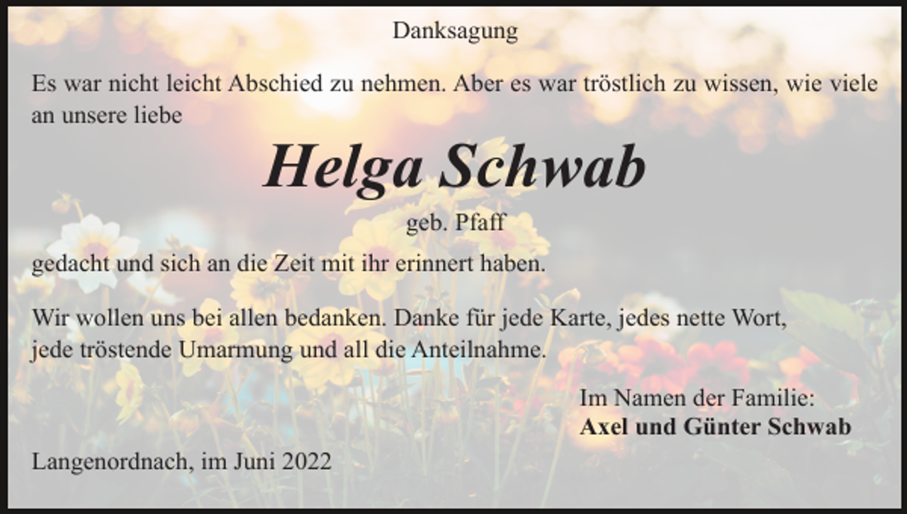 <p>Danksagung<br />Es war nicht leicht Abschied zu nehmen. Aber es war tröstlich zu wissen, wie viele<br />an unsere liebe</p><p>Helga Schwab<br />geb. Pfaff<br />gedacht und sich an die Zeit mit ihr erinnert haben.<br />Wir wollen uns bei allen bedanken. Danke für jede Karte, jedes nette Wort,<br />jede tröstende Umarmung und all die Anteilnahme.<br />Im Namen der Familie:<br />Axel und Günter Schwab<br />Langenordnach, im Juni 2022</p>