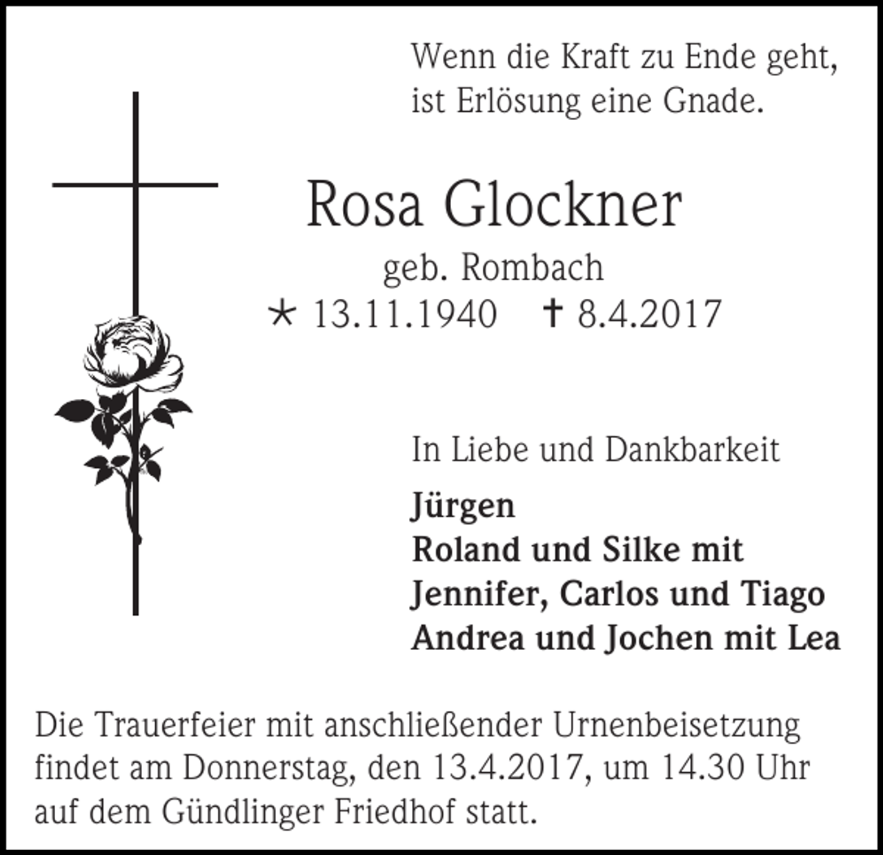 <p>Wenn die Kraft zu Ende geht,<br />ist Erlösung eine Gnade.</p><p>Rosa Glockner</p><p>geb. Rombach<br /> 13.11.1940  8.4.2017<br />In Liebe und Dankbarkeit<br />Jürgen<br />Roland und Silke mit<br />Jennifer, Carlos und Tiago<br />Andrea und Jochen mit Lea<br />Die Trauerfeier mit anschließender Urnenbeisetzung<br />findet am Donnerstag, den 13.4.2017, um 14.30 Uhr<br />auf dem Gündlinger Friedhof statt.</p>
