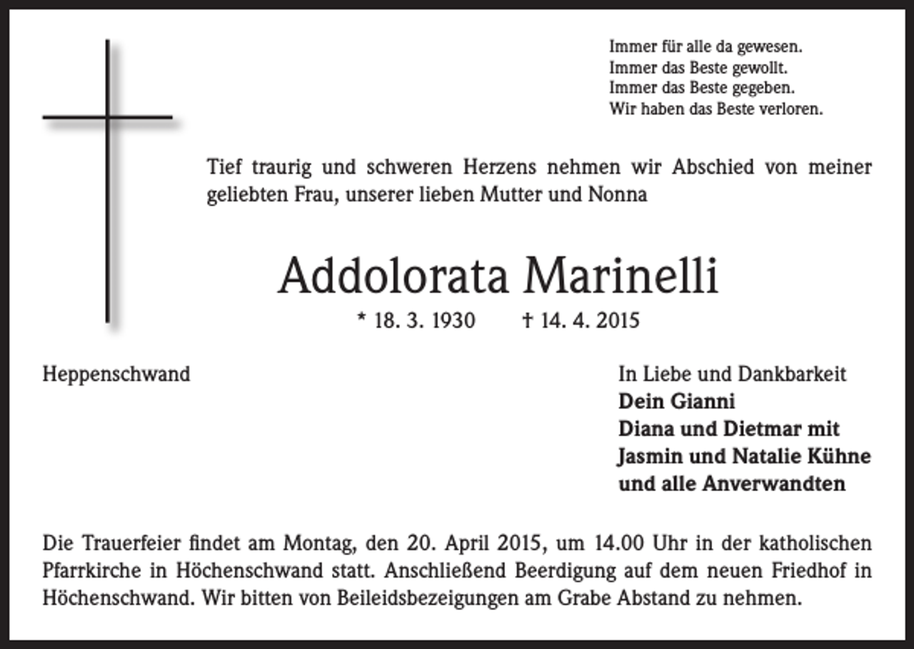 <p>ief traurig und schweren Herzens nehmen wir Abschied von meiner<br />T<br />geliebten Frau, unserer lieben Mutter und Nonna</p><p>Heppenschwand</p><p>Immer für alle da gewesen.<br />Immer das Beste gewollt.<br />Immer das Beste gegeben.<br />Wir haben das Beste verloren.</p><p>Addolorata Marinelli<br />* 18. 3. 1930 † 14. 4. 2015</p><p>I n Liebe und Dankbarkeit<br />Dein Gianni<br />Diana und Dietmar mit<br />Jasmin und Natalie Kühne<br />und alle Anverwandten</p><p>Die Trauerfeier findet am Montag, den 20. April 2015, um 14.00 Uhr in der katholischen<br />Pfarrkirche in Höchenschwand statt. Anschließend Beerdigung auf dem neuen Friedhof in<br />Höchenschwand. Wir bitten von Beileidsbezeigungen am Grabe Abstand zu nehmen.</p>