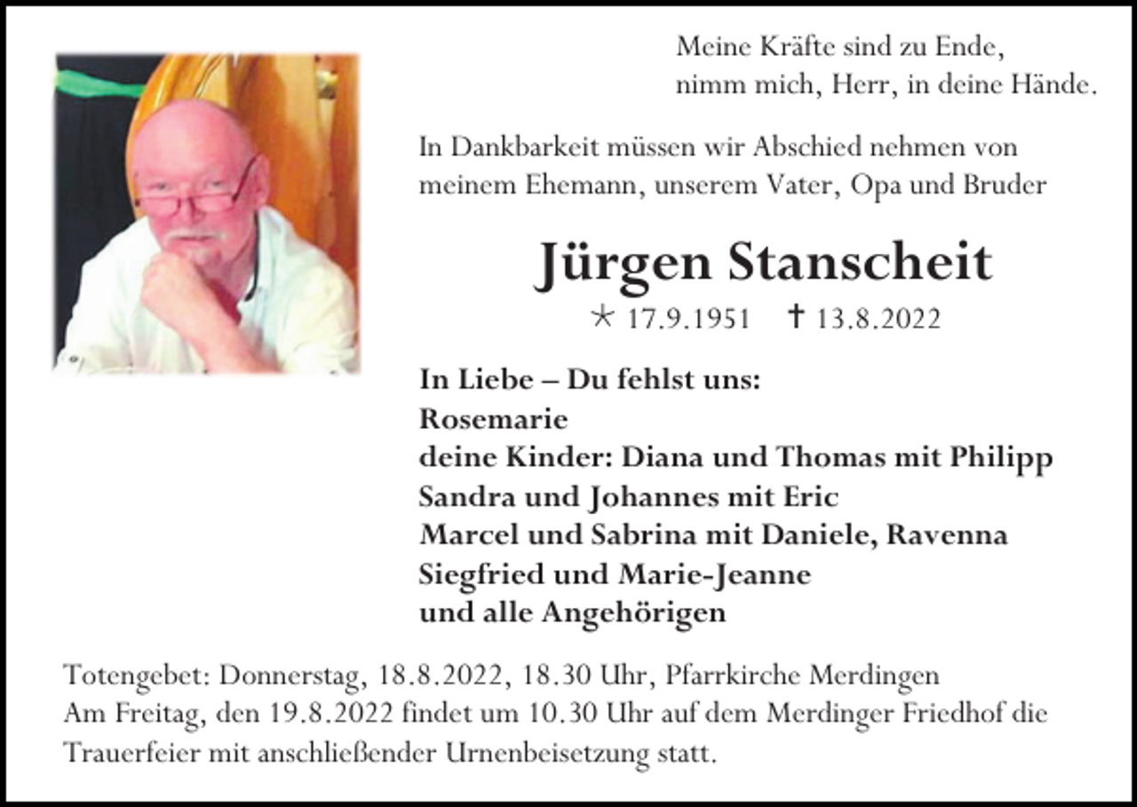 <p>Meine Kräfte sind zu Ende,<br />nimm mich, Herr, in deine Hände.<br />In Dankbarkeit müssen wir Abschied nehmen von<br />meinem Ehemann, unserem Vater, Opa und Bruder</p><p>Jürgen Stanscheit<br />* 17.9.1951 †13.8.2022<br />In Liebe – Du fehlst uns:<br />Rosemarie<br />deine Kinder: Diana und Thomas mit Philipp<br />Sandra und Johannes mit Eric<br />Marcel und Sabrina mit Daniele, Ravenna<br />Siegfried und Marie-Jeanne<br />und alle Angehörigen<br />Totengebet: Donnerstag, 18.8.2022, 18.30 Uhr, Pfarrkirche Merdingen<br />Am Freitag, den 19.8.2022 findet um 10.30 Uhr auf dem Merdinger Friedhof die<br />Trauerfeier mit anschließender Urnenbeisetzung statt.</p>