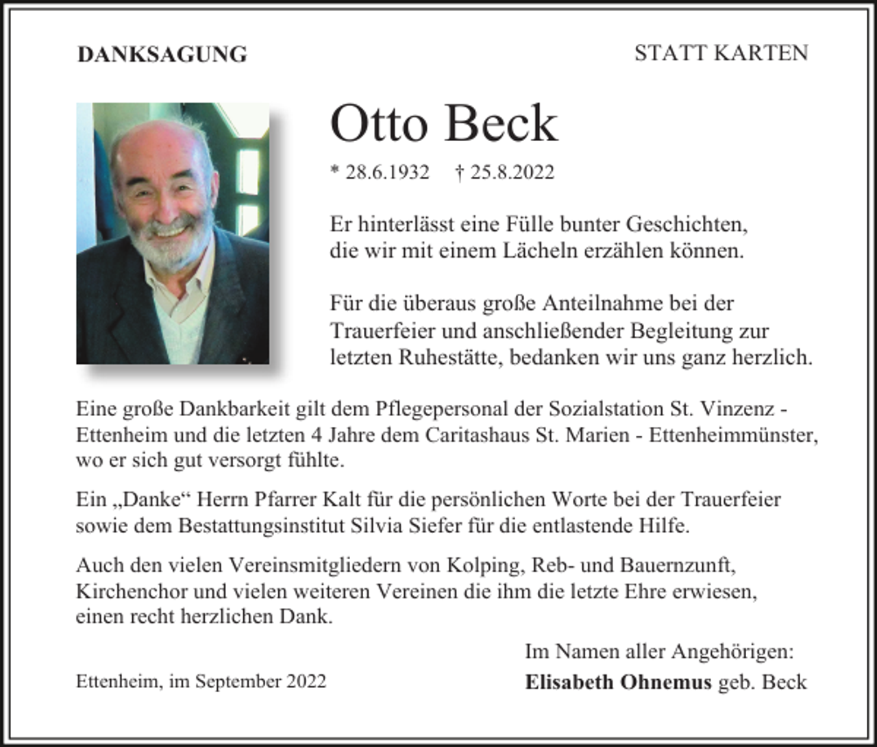 <p>STATT KARTEN</p><p>DANKSAGUNG</p><p>Otto Beck<br />* 28.6.1932</p><p>† 25.8.2022</p><p>Er hinterlässt eine Fülle bunter Geschichten,<br />die wir mit einem Lächeln erzählen können.<br />Für die überaus große Anteilnahme bei der<br />Trauerfeier und anschließender Begleitung zur<br />letzten Ruhestätte, bedanken wir uns ganz herzlich.<br />Eine große Dankbarkeit gilt dem Pflegepersonal der Sozialstation St. Vinzenz Ettenheim und die letzten 4 Jahre dem Caritashaus St. Marien - Ettenheimmünster,<br />wo er sich gut versorgt fühlte.<br />Ein „Danke“ Herrn Pfarrer Kalt für die persönlichen Worte bei der Trauerfeier<br />sowie dem Bestattungsinstitut Silvia Siefer für die entlastende Hilfe.<br />Auch den vielen Vereinsmitgliedern von Kolping, Reb- und Bauernzunft,<br />Kirchenchor und vielen weiteren Vereinen die ihm die letzte Ehre erwiesen,<br />einen recht herzlichen Dank.<br />Ettenheim, im September 2022</p><p>Im Namen aller Angehörigen:<br />Elisabeth Ohnemus geb. Beck</p>