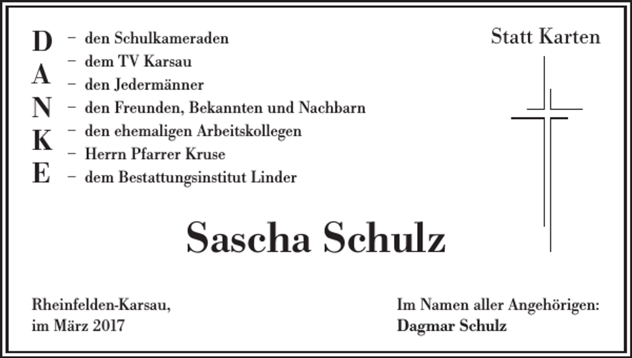 <p>D<br />A<br />N<br />K<br />E</p><p>Statt Karten</p><p>– den Schulkameraden<br />– dem TV Karsau<br />– den Jedermänner<br />– den Freunden, Bekannten und Nachbarn<br />– den ehemaligen Arbeitskollegen<br />– Herrn Pfarrer Kruse<br />– dem Bestattungsinstitut Linder</p><p>Sascha Schulz<br />Rheinfelden-Karsau,<br />im März 2017</p><p>Im Namen aller Angehörigen:<br />Dagmar Schulz</p>