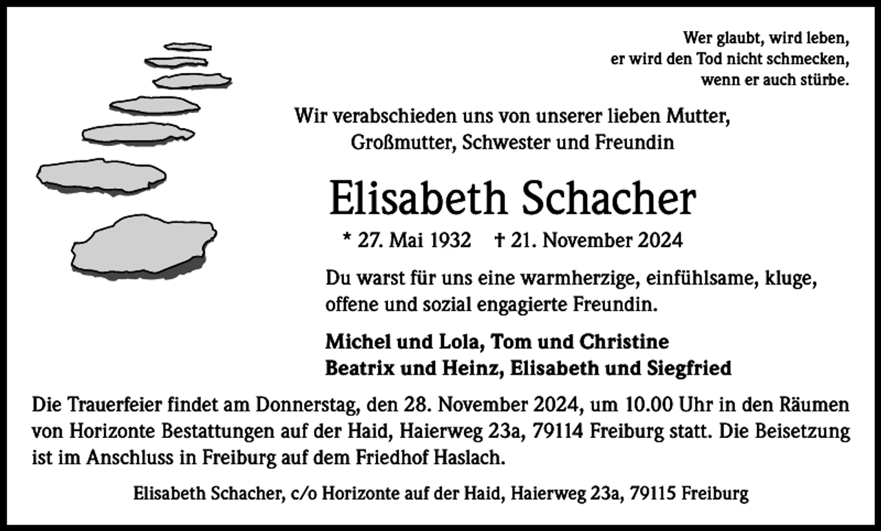 <p>Wer glaubt, wird leben,<br />er wird den Tod nicht schmecken,<br />wenn er auch stürbe.</p><p>Wir verabschieden uns von unserer lieben Mutter,<br />Großmutter, Schwester und Freundin</p><p>Elisabeth Schacher<br />* 27. Mai 1932 † 21. November 2024<br />Du warst für uns eine warmherzige, einfühlsame, kluge,<br />offene und sozial engagierte Freundin.<br />Michel und Lola, Tom und Christine<br />Beatrix und Heinz, Elisabeth und Siegfried<br />Die Trauerfeier findet am Donnerstag, den 28. November 2024, um 10.00 Uhr in den Räumen<br />von Horizonte Bestattungen auf der Haid, Haierweg 23a, 79114 Freiburg statt. Die Beisetzung<br />ist im Anschluss in Freiburg auf dem Friedhof Haslach.<br />Elisabeth Schacher, c/o Horizonte auf der Haid, Haierweg 23a, 79115 Freiburg</p>