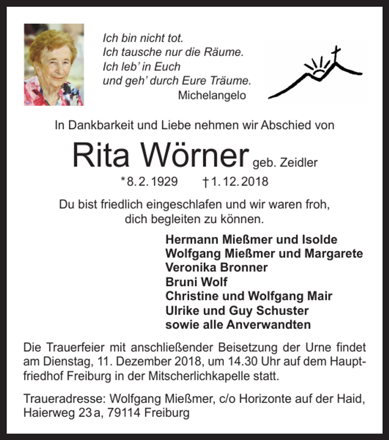 <p>Ich bin nicht tot.<br />Ich tausche nur die Räume.<br />Ich leb’ in Euch<br />und geh’ durch Eure Träume.<br />Michelangelo</p><p>In Dankbarkeit und Liebe nehmen wir Abschied von</p><p>Rita Wörner</p><p>geb. Zeidler</p><p>* 8. 2. 1929 † 1. 12. 2018</p><p>Du bist friedlich eingeschlafen und wir waren froh,<br />dich begleiten zu können.</p><p>Hermann Mießmer und Isolde<br />Wolfgang Mießmer und Margarete<br />Veronika Bronner<br />Bruni Wolf<br />Christine und Wolfgang Mair<br />Ulrike und Guy Schuster<br />sowie alle Anverwandten</p><p>Die Trauerfeier mit anschließender Beisetzung der Urne findet<br />am Dienstag, 11. Dezember 2018, um 14.30 Uhr auf dem Hauptfriedhof Freiburg in der Mitscherlich­kapelle statt.<br />Traueradresse: Wolfgang Mießmer, c/o Horizonte auf der Haid,<br />Haierweg 23 a, 79114 Freiburg</p>