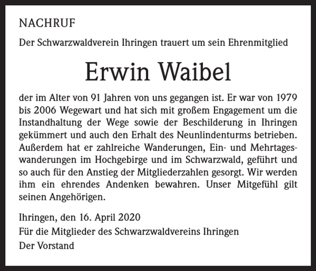 <p>NACHRUF<br />Der Schwarzwaldverein Ihringen trauert um sein Ehrenmitglied</p><p>Erwin Waibel<br />der im Alter von 91 Jahren von uns gegangen ist. Er war von 1979<br />bis 2006 Wegewart und hat sich mit großem Engagement um die<br />Instandhaltung der Wege sowie der Beschilderung in Ihringen<br />gekümmert und auch den Erhalt des Neunlindenturms betrieben.<br />Außerdem hat er zahlreiche Wanderungen, Ein- und Mehrtageswanderungen im Hochgebirge und im Schwarzwald, geführt und<br />so auch für den Anstieg der Mitgliederzahlen gesorgt. Wir werden<br />ihm ein ehrendes Andenken bewahren. Unser Mitgefühl gilt<br />seinen Angehörigen.<br />Ihringen, den 16. April 2020<br />Für die Mitglieder des Schwarzwaldvereins Ihringen<br />Der Vorstand</p>