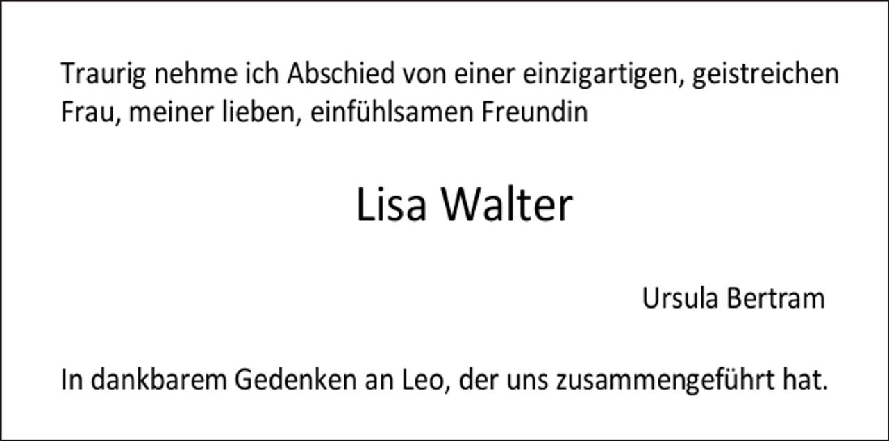 <p>Traurig nehme ich Abschied von einer einzigartigen, geistreichen<br />Frau, meiner lieben, einfühlsamen Freundin</p><p>Lisa Walter<br />Ursula Bertram<br />In dankbarem Gedenken an Leo, der uns zusammengeführt hat.</p>