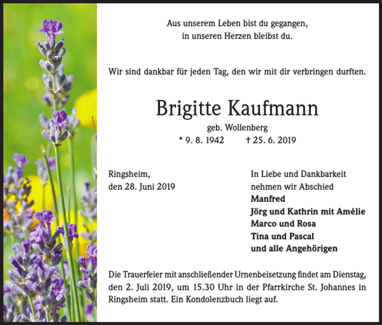 <p>Aus unserem Leben bist du gegangen,<br />in unseren Herzen bleibst du.</p><p>Wir sind dankbar für jeden Tag, den wir mit dir verbringen durften.</p><p>Brigitte Kaufmann<br />geb. Wollenberg<br />* 9. 8. 1942<br />† 25. 6. 2019<br />Ringsheim,<br />den 28. Juni 2019</p><p>In Liebe und Dankbarkeit<br />nehmen wir Abschied<br />Manfred<br />Jörg und Kathrin mit Amélie<br />Marco und Rosa<br />Tina und Pascal<br />und alle Angehörigen</p><p>Die Trauerfeier mit anschließender Urnenbeisetzung findet am Dienstag,<br />den 2. Juli 2019, um 15.30 Uhr in der Pfarrkirche St. Johannes in<br />Ringsheim statt. Ein Kondolenzbuch liegt auf.</p>