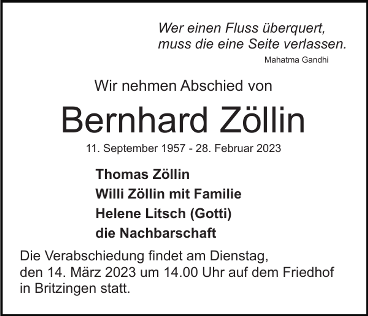 <p>Wer einen Fluss überquert,<br />muss die eine Seite verlassen.<br />Mahatma Gandhi</p><p>Wir nehmen Abschied von</p><p>Bernhard Zöllin<br />11. September 1957 - 28. Februar 2023</p><p>Thomas Zöllin<br />Willi Zöllin mit Familie<br />Helene Litsch (Gotti)<br />die Nachbarschaft<br />Die Verabschiedung findet am Dienstag,<br />den 14. März 2023 um 14.00 Uhr auf dem Friedhof<br />in Britzingen statt.</p>
