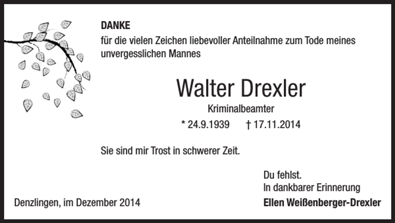 <p>DANKE<br />für die vielen Zeichen liebevoller Anteilnahme zum Tode meines<br />unvergesslichen Mannes</p><p>Walter Drexler<br />Kriminalbeamter<br />* 24.9.1939 † 17.11.2014<br />Sie sind mir Trost in schwerer Zeit.</p><p>Denzlingen, im Dezember 2014</p><p>Du fehlst.<br />In dankbarer Erinnerung<br />Ellen Weißenberger-Drexler</p>