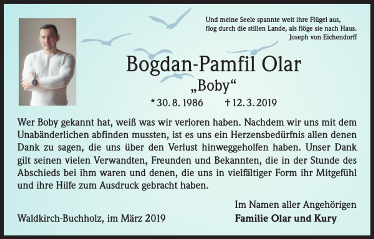 <p>Und meine Seele spannte weit ihre Flügel aus,<br />flog durch die stillen Lande, als flöge sie nach Haus.</p><p>Joseph von Eichendorff</p><p>Bogdan-Pamfil Olar<br />„Boby“</p><p>* 30. 8. 1986 † 12. 3. 2019<br />Wer Boby gekannt hat, weiß was wir verloren haben. Nachdem wir uns mit dem<br />Unabänderlichen abfinden mussten, ist es uns ein Herzensbedürfnis allen denen<br />Dank zu sagen, die uns über den Verlust hinweggeholfen haben. Unser Dank<br />gilt seinen vielen Verwandten, Freunden und Bekannten, die in der Stunde des<br />Abschieds bei ihm waren und denen, die uns in vielfältiger Form ihr Mitgefühl<br />und ihre Hilfe zum Ausdruck gebracht haben.</p><p>Waldkirch-Buchholz, im März 2019</p><p>Im Namen aller Angehörigen<br />Familie Olar und Kury</p>