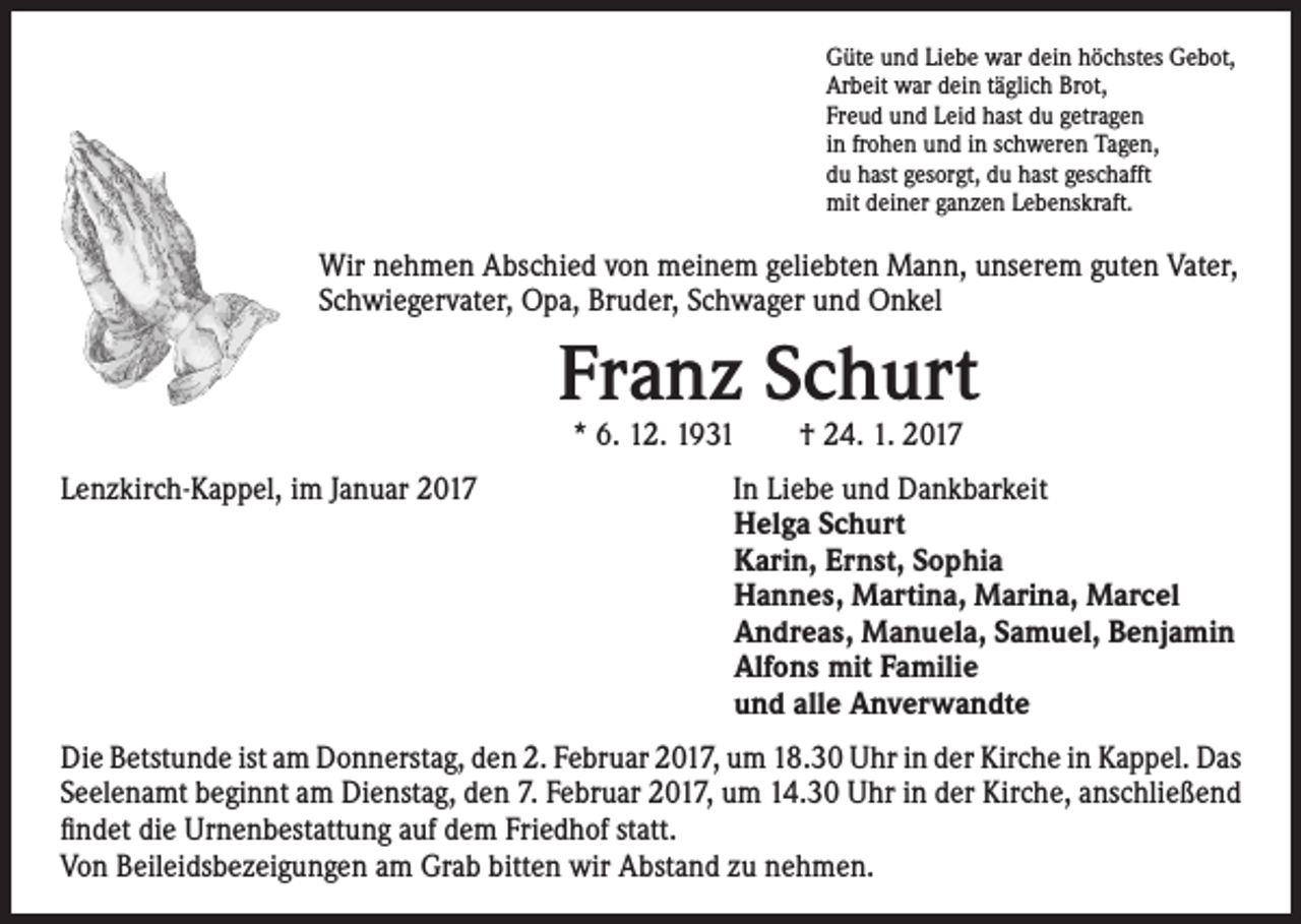 <p>Güte und Liebe war dein höchstes Gebot,<br />Arbeit war dein täglich Brot,<br />Freud und Leid hast du getragen<br />in frohen und in schweren Tagen,<br />du hast gesorgt, du hast geschafft<br />mit deiner ganzen Lebenskraft.</p><p>Wir nehmen Abschied von meinem geliebten Mann, unserem guten Vater,<br />Schwiegervater, Opa, Bruder, Schwager und Onkel</p><p>Lenzkirch-Kappel, im Januar 2017</p><p>Franz Schurt<br />* 6. 12. 1931 † 24. 1. 2017</p><p>In Liebe und Dankbarkeit<br />Helga Schurt<br />Karin, Ernst, Sophia<br />Hannes, Martina, Marina, Marcel<br />Andreas, Manuela, Samuel, Benjamin<br />Alfons mit Familie<br />und alle Anverwandte</p><p>Die Betstunde ist am Donnerstag, den 2. Februar 2017, um 18.30 Uhr in der Kirche in Kappel. Das<br />Seelenamt beginnt am Dienstag, den 7. Februar 2017, um 14.30 Uhr in der Kirche, anschließend<br />findet die Urnenbestattung auf dem Friedhof statt.<br />Von Beileidsbezeigungen am Grab bitten wir Abstand zu nehmen.</p>