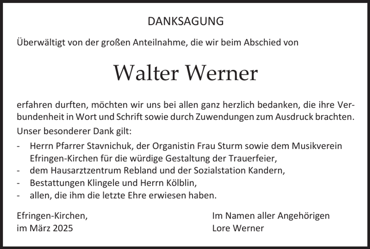 <p>DANKSAGUNG<br />Überwältigt von der großen Anteilnahme, die wir beim Abschied von</p><p>Walter Werner<br />erfahren durften, möchten wir uns bei allen ganz herzlich bedanken, die ihre Verbundenheit in Wort und Schrift sowie durch Zuwendungen zum Ausdruck brachten.<br />Unser besonderer Dank gilt:<br />- Herrn Pfarrer Stavnichuk, der Organistin Frau Sturm sowie dem Musikverein<br />Efringen-Kirchen für die würdige Gestaltung der Trauerfeier,<br />- dem Hausarztzentrum Rebland und der Sozialstation Kandern,<br />- Bestattungen Klingele und Herrn Kölblin,<br />- allen, die ihm die letzte Ehre erwiesen haben.<br />Efringen-Kirchen,<br />im März 2025</p><p>Im Namen aller Angehörigen<br />Lore Werner</p>