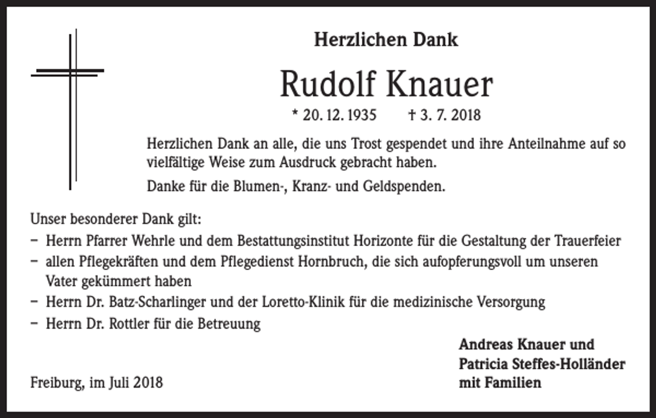<p>Herzlichen Dank</p><p>Rudolf Knauer<br />* 20. 12. 1935 † 3. 7. 2018</p><p>Herzlichen Dank an alle, die uns Trost gespendet und ihre Anteilnahme auf so<br />vielfältige Weise zum Ausdruck gebracht haben.<br />Danke für die Blumen-, Kranz- und Geldspenden.<br />Unser besonderer Dank gilt:<br />– Herrn Pfarrer Wehrle und dem Bestattungsinstitut Horizonte für die Gestaltung der Trauerfeier<br />– allen Pflegekräften und dem Pflegedienst Hornbruch, die sich aufopferungsvoll um unseren<br />Vater gekümmert haben<br />– Herrn Dr. Batz-Scharlinger und der Loretto-Klinik für die medizinische Versorgung<br />– Herrn Dr. Rottler für die Betreuung</p><p>Andreas Knauer und</p><p>Patricia Steffes-Holländer<br />Freiburg, im Juli 2018<br />mit Familien</p>