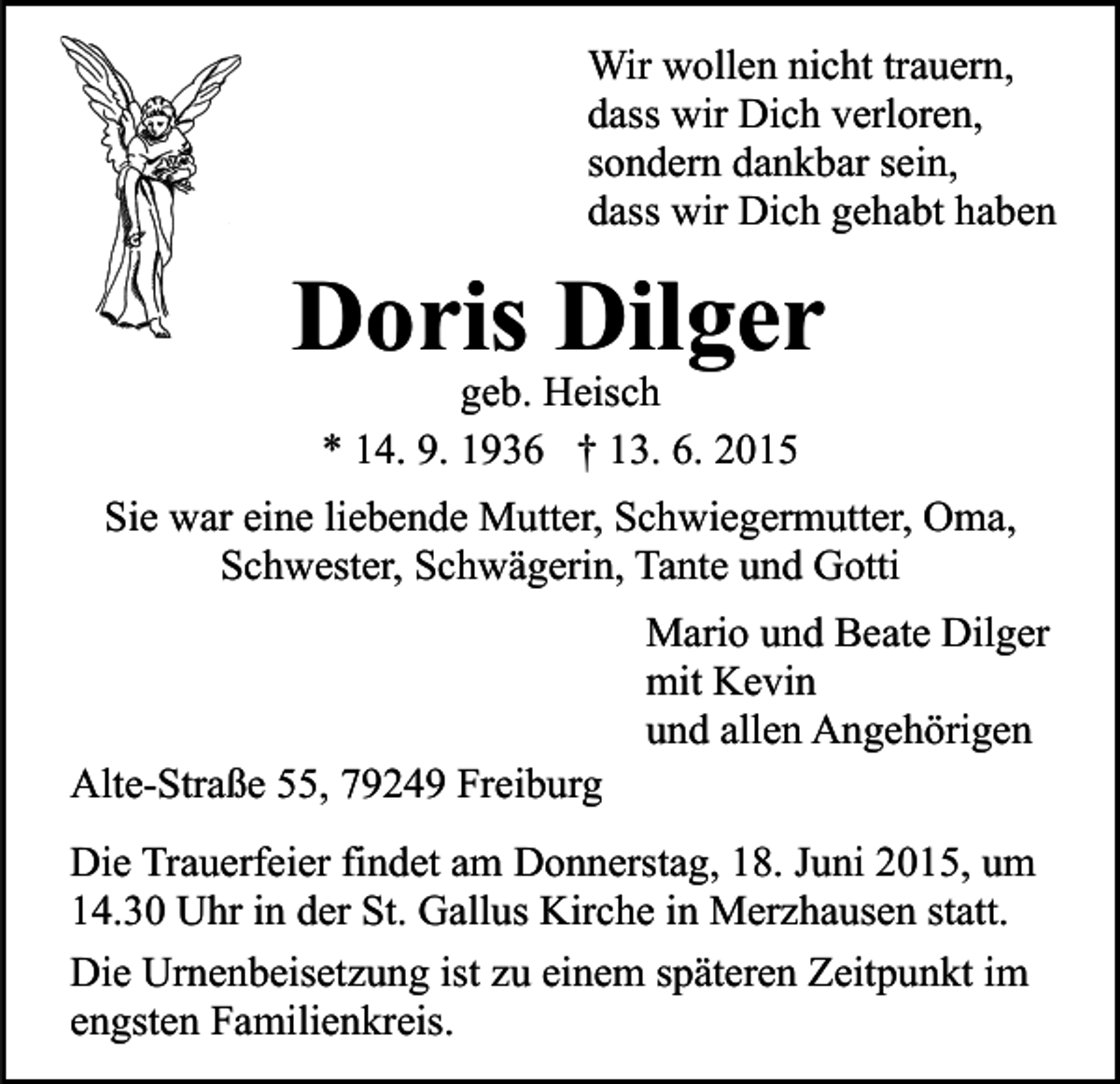 <p>Wir wollen nicht trauern,<br />dass wir Dich verloren,<br />sondern dankbar sein,<br />dass wir Dich gehabt haben</p><p>Doris Dilger<br />geb. Heisch<br />* 14. 9. 1936 † 13. 6. 2015</p><p>Sie war eine liebende Mutter, Schwiegermutter, Oma,<br />Schwester, Schwägerin, Tante und Gotti</p><p>Alte-Straße 55, 79249 Freiburg</p><p>Mario und Beate Dilger<br />mit Kevin<br />und allen Angehörigen</p><p>Die Trauerfeier findet am Donnerstag, 18. Juni 2015, um<br />14.30 Uhr in der St. Gallus Kirche in Merzhausen statt.<br />Die Urnenbeisetzung ist zu einem späteren Zeitpunkt im<br />engsten Familienkreis.</p>
