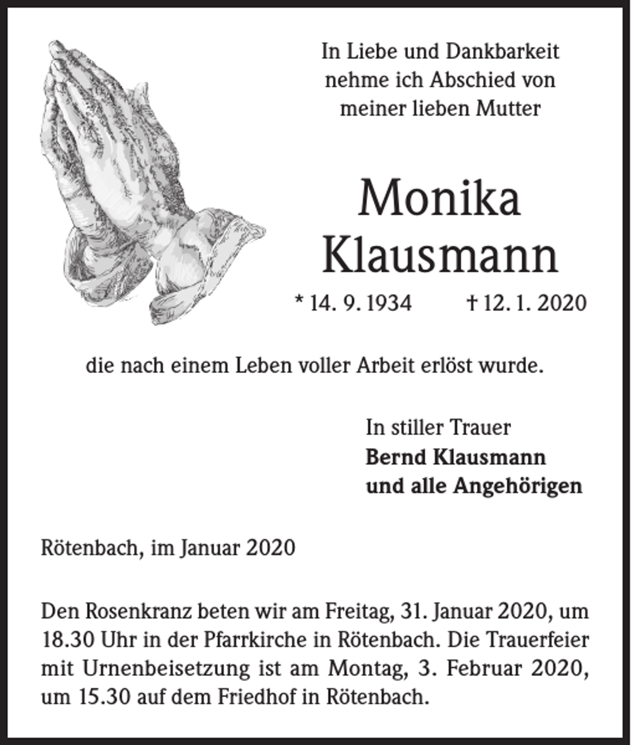 <p>In Liebe und Dankbarkeit<br />nehme ich Abschied von<br />meiner lieben Mutter</p><p>Monika<br />Klausmann<br />* 14. 9. 1934</p><p>† 12. 1. 2020</p><p>die nach einem Leben voller Arbeit erlöst wurde.<br />In stiller Trauer<br />Bernd Klausmann<br />und alle Angehörigen<br />Rötenbach, im Januar 2020<br />Den Rosenkranz beten wir am Freitag, 31. Januar 2020, um<br />18.30 Uhr in der Pfarrkirche in Rötenbach. Die Trauerfeier<br />mit Urnenbeisetzung ist am Montag, 3. Februar 2020,<br />um 15.30 auf dem Friedhof in Rötenbach.</p>