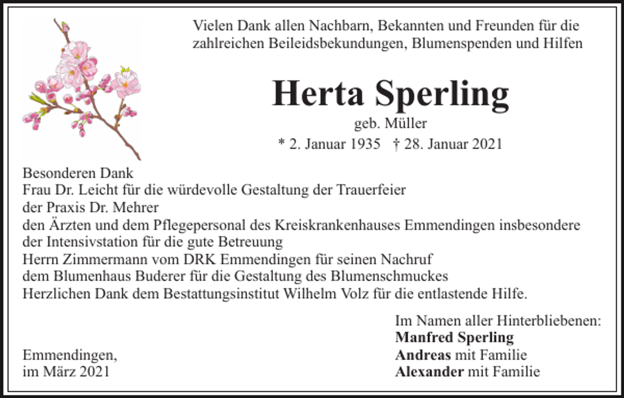 <p>Vielen Dank allen Nachbarn, Bekannten und Freunden für die<br />zahlreichen Beileidsbekundungen, Blumenspenden und Hilfen</p><p>Herta Sperling<br />geb. Müller<br />* 2. Januar 1935 † 28. Januar 2021<br />Besonderen Dank<br />Frau Dr. Leicht für die würdevolle Gestaltung der Trauerfeier<br />der Praxis Dr. Mehrer<br />den Ärzten und dem Pflegepersonal des Kreiskrankenhauses Emmendingen insbesondere<br />der Intensivstation für die gute Betreuung<br />Herrn Zimmermann vom DRK Emmendingen für seinen Nachruf<br />dem Blumenhaus Buderer für die Gestaltung des Blumenschmuckes<br />Herzlichen Dank dem Bestattungsinstitut Wilhelm Volz für die entlastende Hilfe.</p><p>Emmendingen,<br />im März 2021</p><p>Im Namen aller Hinterbliebenen:<br />Manfred Sperling<br />Andreas mit Familie<br />Alexander mit Familie</p>