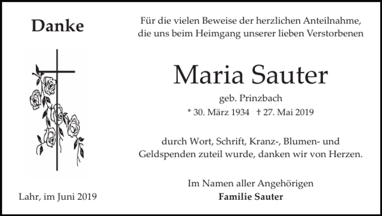 <p>Danke</p><p>Für die vielen Beweise der herzlichen Anteilnahme,<br />die uns beim Heimgang unserer lieben Verstorbenen</p><p>Maria Sauter<br />geb. Prinzbach<br />* 30. März 1934 † 27. Mai 2019<br />durch Wort, Schrift, Kranz­, Blumen­ und<br />Geldspenden zuteil wurde, danken wir von Herzen.</p><p>Lahr, im Juni 2019</p><p>Im Namen aller Angehörigen<br />Familie Sauter</p>