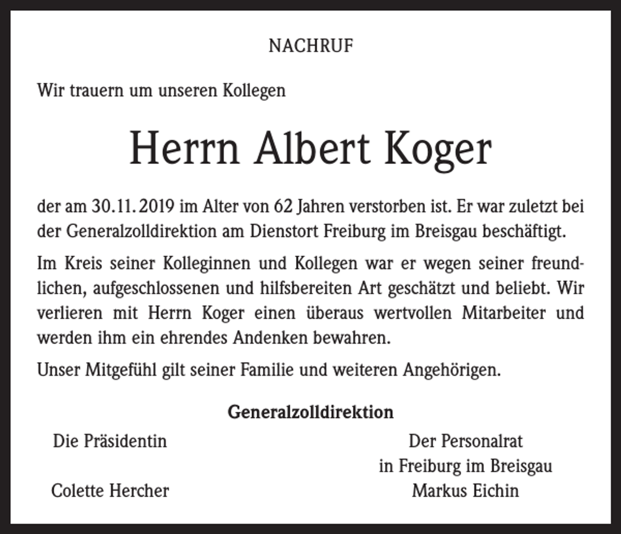 <p>NACHRUF<br />Wir trauern um unseren Kollegen</p><p>Herrn Albert Koger<br />der am 30.11. 2019 im Alter von 62 Jahren verstorben ist. Er war zuletzt bei<br />der Generalzolldirektion am Dienstort Freiburg im Breisgau beschäftigt.<br />Im Kreis seiner Kolleginnen und Kollegen war er wegen seiner freund­<br />lichen, aufgeschlossenen und hilfsbereiten Art geschätzt und beliebt. Wir<br />verlieren mit Herrn Koger einen überaus wertvollen Mitarbeiter und<br />­werden ihm ein ehrendes Andenken bewahren.<br />Unser Mitgefühl gilt seiner Familie und weiteren Angehörigen.<br />Generalzolldirektion<br />Die Präsidentin</p><p>Colette Hercher</p><p>Der Personalrat<br />in Freiburg im Breisgau<br />Markus Eichin</p>