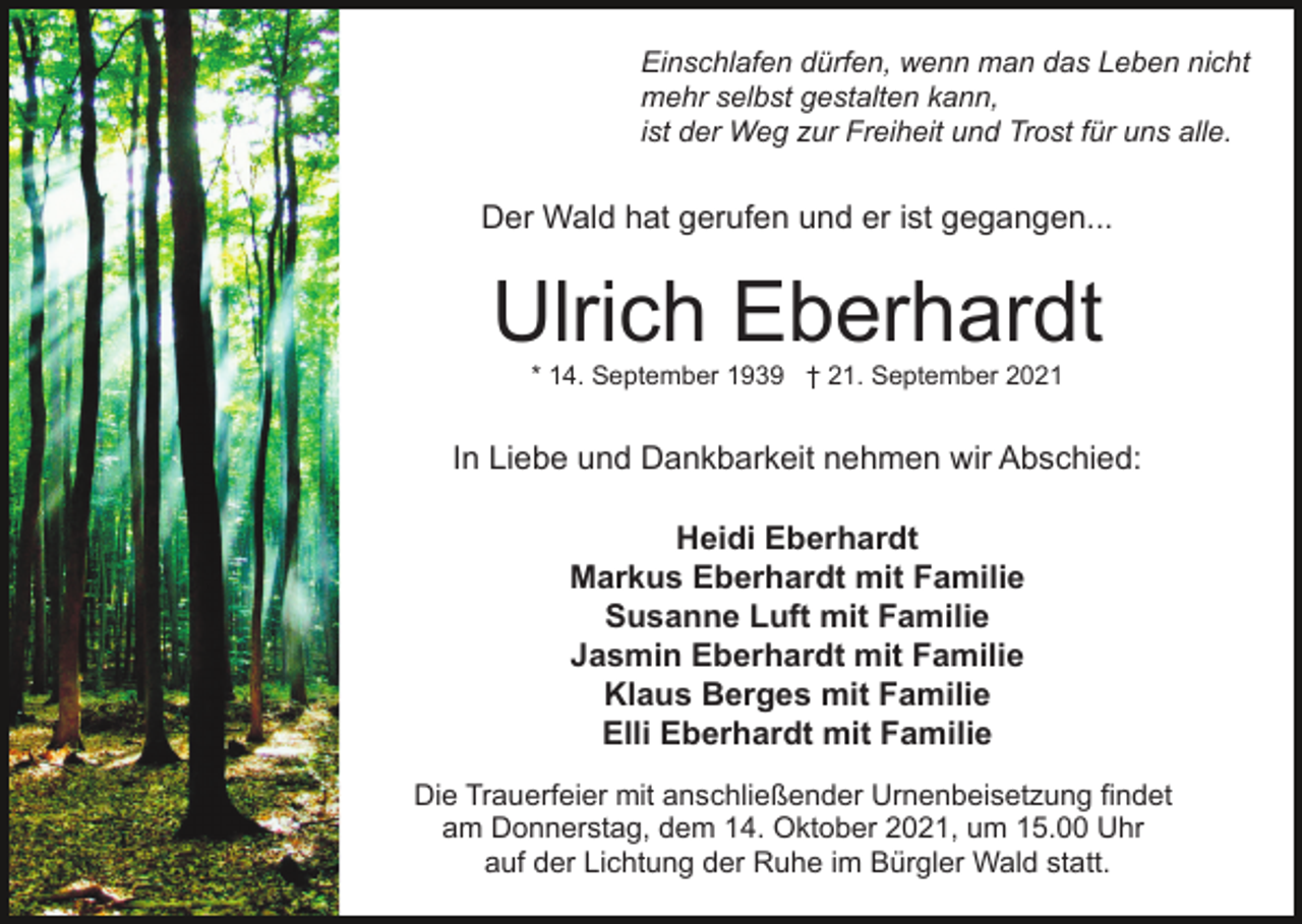 <p>Einschlafen dürfen, wenn man das Leben nicht<br />mehr selbst gestalten kann,<br />ist der Weg zur Freiheit und Trost für uns alle.</p><p>Der Wald hat gerufen und er ist gegangen...</p><p>Ulrich Eberhardt<br />* 14. September 1939 † 21. September 2021</p><p>In Liebe und Dankbarkeit nehmen wir Abschied:<br />Heidi Eberhardt<br />Markus Eberhardt mit Familie<br />Susanne Luft mit Familie<br />Jasmin Eberhardt mit Familie<br />Klaus Berges mit Familie<br />Elli Eberhardt mit Familie<br />Die Trauerfeier mit anschließender Urnenbeisetzung findet<br />am Donnerstag, dem 14. Oktober 2021, um 15.00 Uhr<br />auf der Lichtung der Ruhe im Bürgler Wald statt.</p>