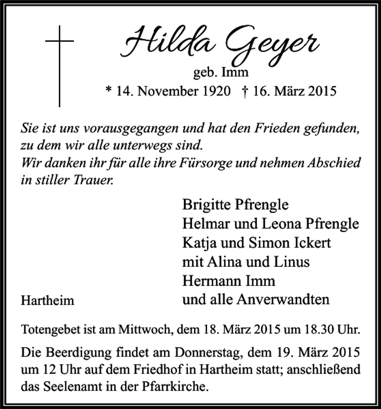 <p>Hilda Geyer</p><p>geb. Imm<br />* 14. November 1920 † 16. März 2015<br />Sie ist uns vorausgegangen und hat den Frieden gefunden,<br />zu dem wir alle unterwegs sind.<br />Wir danken ihr für alle ihre Fürsorge und nehmen Abschied<br />in stiller Trauer.</p><p>Hartheim</p><p>Brigitte Pfrengle<br />Helmar und Leona Pfrengle<br />Katja und Simon Ickert<br />mit Alina und Linus<br />Hermann Imm<br />und alle Anverwandten</p><p>Totengebet ist am Mittwoch, dem 18. März 2015 um 18.30 Uhr.</p><p>Die Beerdigung findet am Donnerstag, dem 19. März 2015<br />um 12 Uhr auf dem Friedhof in Hartheim statt; anschließend<br />das Seelenamt in der Pfarrkirche.</p>