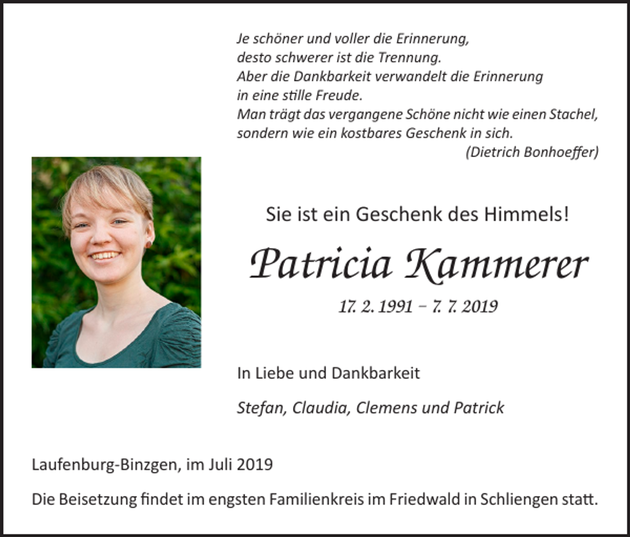 <p>Je schöner und voller die Erinnerung,<br />desto schwerer ist die Trennung.<br />Aber die Dankbarkeit verwandelt die Erinnerung<br />in eine stille Freude.<br />Man trägt das vergangene Schöne nicht wie einen Stachel,<br />sondern wie ein kostbares Geschenk in sich.<br />(Dietrich Bonhoeffer)</p><p>Sie ist ein Geschenk des Himmels!</p><p>Patricia Kammerer<br />17. 2. 1991 – 7. 7. 2019<br />In Liebe und Dankbarkeit<br />Stefan, Claudia, Clemens und Patrick<br />Laufenburg-Binzgen, im Juli 2019<br />Die Beisetzung findet im engsten Familienkreis im Friedwald in Schliengen statt.</p>