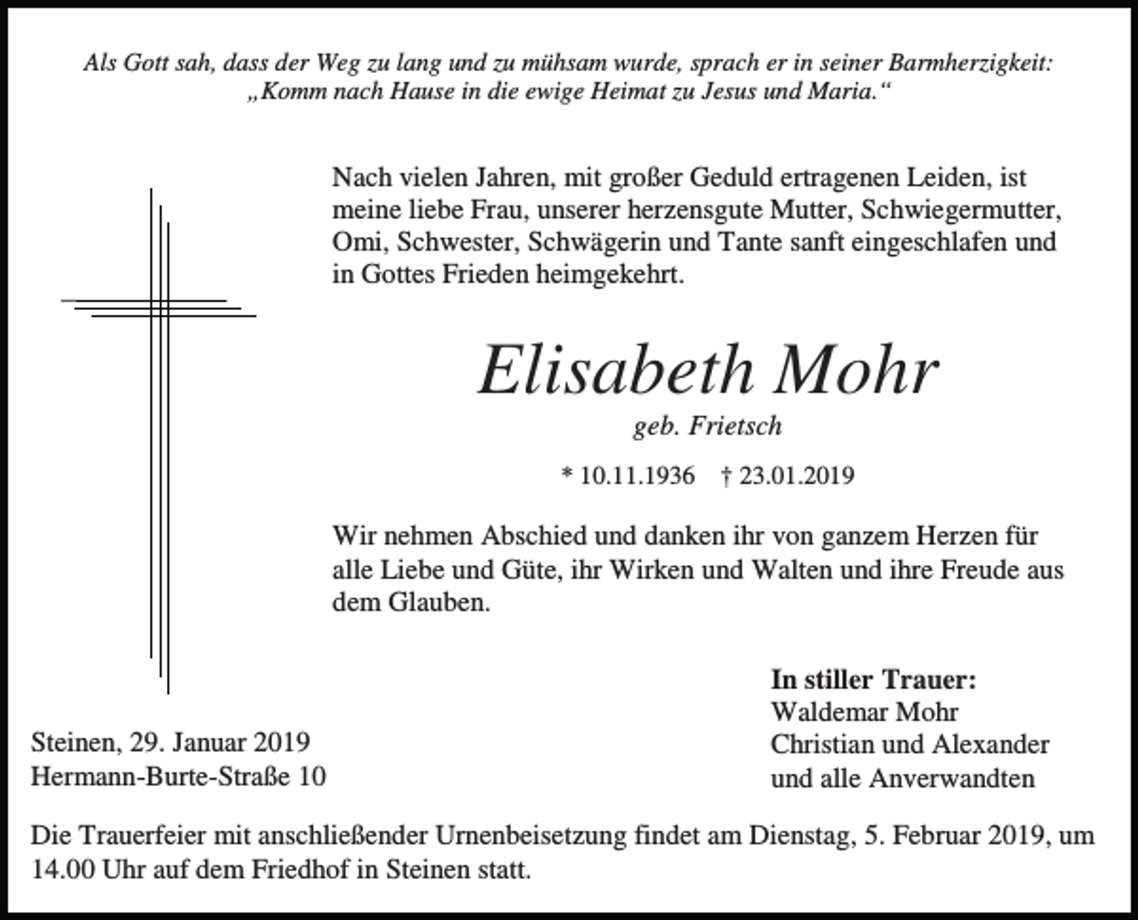 <p>Als Gott sah, dass der Weg zu lang und zu mühsam wurde, sprach er in seiner Barmherzigkeit:<br />„Komm nach Hause in die ewige Heimat zu Jesus und Maria.“</p><p>Nach vielen Jahren, mit großer Geduld ertragenen Leiden, ist<br />meine liebe Frau, unserer herzensgute Mutter, Schwiegermutter,<br />Omi, Schwester, Schwägerin und Tante sanft eingeschlafen und<br />in Gottes Frieden heimgekehrt.</p><p>Elisabeth Mohr<br />geb. Frietsch<br />* 10.11.1936 † 23.01.2019</p><p>Wir nehmen Abschied und danken ihr von ganzem Herzen für<br />alle Liebe und Güte, ihr Wirken und Walten und ihre Freude aus<br />dem Glauben.</p><p>Steinen, 29. Januar 2019<br />Hermann-Burte-Straße 10</p><p>In stiller Trauer:<br />Waldemar Mohr<br />Christian und Alexander<br />und alle Anverwandten</p><p>Die Trauerfeier mit anschließender Urnenbeisetzung findet am Dienstag, 5. Februar 2019, um<br />14.00 Uhr auf dem Friedhof in Steinen statt.</p>