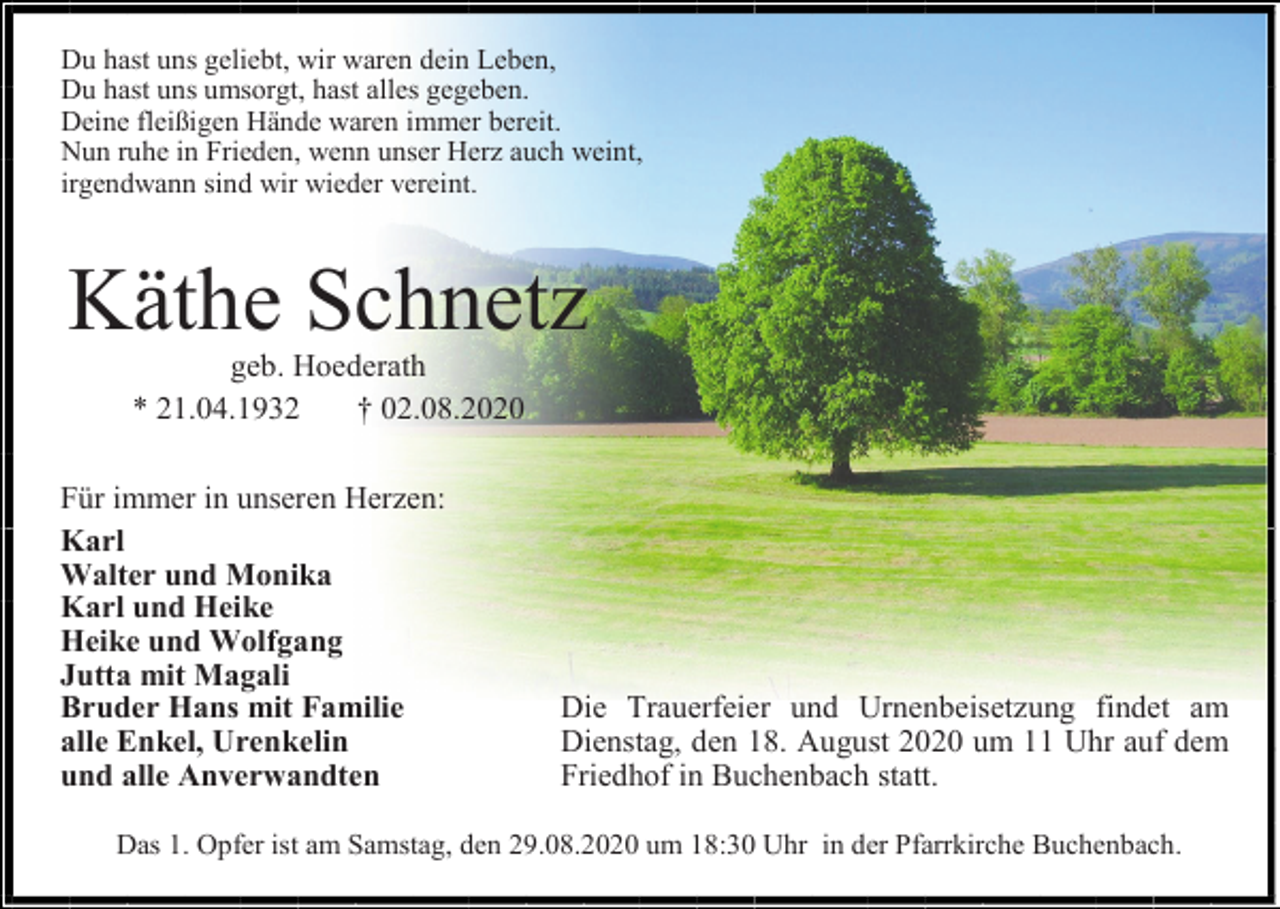 <p>Du hast uns geliebt, wir waren dein Leben,<br />Du hast uns umsorgt, hast alles gegeben.<br />Deine fleißigen Hände waren immer bereit.<br />Nun ruhe in Frieden, wenn unser Herz auch weint,<br />irgendwann sind wir wieder vereint.</p><p>Käthe Schnetz<br />geb. Hoederath<br />* 21.04.1932<br />† 02.08.2020<br />Für immer in unseren Herzen:<br />Karl<br />Walter und Monika<br />Karl und Heike<br />Heike und Wolfgang<br />Jutta mit Magali<br />Bruder Hans mit Familie<br />alle Enkel, Urenkelin<br />und alle Anverwandten</p><p>Die Trauerfeier und Urnenbeisetzung findet am<br />Dienstag, den 18. August 2020 um 11 Uhr auf dem<br />Friedhof in Buchenbach statt.</p><p>Das 1. Opfer ist am Samstag, den 29.08.2020 um 18:30 Uhr in der Pfarrkirche Buchenbach.</p>